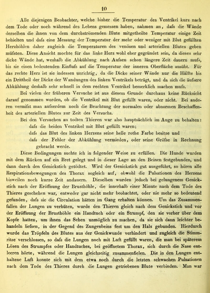 Alle diejenigen Beobachter, welche bisher die Temperatur des Ventrikel kurz nach dem Tode oder noch während des Lebens gemessen haben, nahmen an, dafs die Wände derselben die ihnen von dem durch strömenden Blute mitgetheilte Temperatur einige Zeit behielten und dafs eine Messung der Temperatur der mehr oder weniger mit Blut gefüllten Herzhöhlen daher zugleich die Temperaturen des venösen und arteriellen Blutes geben müfsten. Diese Ansicht mochte für das linke Herz wohl eher gegründet sein, da dieses sehr dicke Wände hat, weshalb die Abkühlung nach Aufsen schon längere Zeit dauern mufs, bis sie einen bedeutenden EinHufs auf die Temperatur der inneren Oberfläche ausübt. Für das rechte Herz ist sie indessen unrichtig, da die Dicke seiner Wände nur die Hälfte bis ein Drittheil der Dicke der Wandungen des linken Ventrikels beträgt, und da sich die äufsere Abkühlung deshalb sehr schnell in dem rechten Ventrikel bemerklich machen mufs. Bei vielen der früheren Versuche ist aus diesem Grunde durchaus keine Rücksicht darauf genommen worden, ob die Ventrikel mit Blut gefüllt waren, oder nicht. Bei ande- ren vermifst man aufserdem noch die Beachtung der normalen oder abnormen Beschaffen- heit des arteriellen Blutes zur Zeit des Versuchs. Bei den Versuchen an todten Thieren war also hauptsächlich im Auge zu behalten: dafs die beiden Ventrikel mit Blut gefüllt waren; dafs das Blut des linken Herzens seine helle rothe Farbe besitze und dafs der Fehler der Abkühlung vermieden, oder seine Gröfse in Rechnung gebracht werde. Diese Bedingungen suchte ich in folgender Weise zu erfüllen. Die Hunde wurden mit dem Rücken auf ein Bret gelegt und in dieser Lage an den Beinen festgebunden, und dann durch den Genickstich getödtet. Wird der Genickstich gut ausgeführt, so hören alle Respirationsbewegungen des Thorax sogleich auf, obwohl die Pulsationen des Herzens bisweilen noch kurze Zeit andauem. Dieselben wurden jedoch bei gelungenem Genick- stich nach der Eröffnung der Brusthöhle, die innerhalb einer Minute nach dem Tode des Thieres geschehen war, entweder gar nicht mehr beobachtet, oder nie mehr so bedeutend gefunden, dafs sie die Circulation hätten im Gang erhalten können. Um das Zusammen- fallen der Lungen zu verhüten, wurde den Thieren gleich nach dem Genickstich und vor der Eröffnung der Brusthöhle ein Handtuch oder ein Strumpf, den sie vorher über dem Kopfe hatten, um ihnen das Sehen unmöglich zu machen, da sie sich dann leichter be- handeln liefsen, in der Gegend des Zungenbeins fest um den Hals gebunden. Hierdurch wurde das Tröpfeln des Blutes aus der Genickwunde verhindert und zugleich die Stimm- ritze verschlossen, so dafs die Lungen noch mit Luft gefüllt waren, die man bei späterem Lösen des Strumpfes oder Handtuches, bei geöffnetem Thorax, sich durch die Nase ent- leeren hörte, während die Lungen gleichzeitig zusammenfielen. Die in den Lungen ent- haltene Luft konnte sich mit dem etwa noch durch die letzten schwachen Pulsationen nach dem Tode des Thieres durch die Lungen getriebenen Blute verbinden. Man war