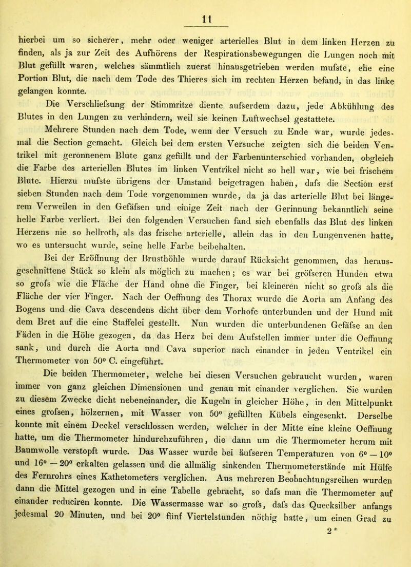 lt hierbei um so sicherer, mehr oder weniger arterielles Blut in dem linken Herzen zu finden, als ja zur Zeit des Aufhörens der Respirationsbewegungen die Lungen noch mit Blut gefüllt waren, welches sämmtlich zuerst hinausgetrieben werden mufste, ehe eine Portion Blut, die nach dem Tode des Thieres sich im rechten Herzen befand, in das linke gelangen konnte. Die Verschliefsung der Stimmritze diente aufserdem dazu, jede Abkühlung des Blutes in den Lungen zu verhindern, weil sie keinen Luftwechsel gestattete. Mehrere Stunden nach dem Tode, wenn der Versuch zu Ende war, wurde jedes- mal die Section gemacht. Gleich bei dem ersten Versuche zeigten sich die beiden Ven- trikel mit geronnenem Blute ganz gefüllt und der Farbenunterschied vorhanden, obgleich die Farbe des arteriellen Blutes im linken Ventrikel nicht so hell war, wie bei frischem Blute. Hierzu mufste übrigens der Umstand beigetragen haben, dafs die Section erst sieben Stunden nach dem Tode vorgenommen wurde, da ja das arterielle Blut bei länge- rem Verweilen in den Gefäfsen und einige Zeit nach der Gerinnung bekanntlich seine helle Farbe verliert. Bei den folgenden Versuchen fand sich ebenfalls das Blut des linken Heizens nie so hellroth, als das frische arterielle, allein das in den Lungenvenen hatte, wo es untersucht wurde, seine helle Farbe beibehalten. Bei der Eröffnung der Brusthöhle wurde darauf Rücksicht genommen, das heraus- geschnittene Stück so klein als möglich zu machen; es war bei gröfseren Hunden etwa so grofs wie die Fläche der Hand ohne die Finger, bei kleineren nicht so grofs als die Fläche der viel Finger. Nach der Oeffnung des Fhorax wurde die Aorta am Anfang des Bogens und die Cava descendens dicht über dem Vorhofe unterbunden und der Hund mit dem Bret auf die eine Staffelei gestellt. Nun wurden die unterbundenen Gefäfse an den Fäden in die Höhe gezogen, da das Herz bei dem Aufstellen immer unter die Oeffnung sank, und durch die Aorta und Cava superior nach einander in jeden Ventrikel ein Thermometer von 50° C. eingeführt. Die beiden Thermometer, welche bei diesen Versuchen gebraucht wurden, waren immer von ganz gleichen Dimensionen und genau mit einander verglichen. Sie wurden zu diesem Zwecke dicht nebeneinander, die Kugeln in gleicher Höhe, in den Mittelpunkt eines grofsen, hölzernen, mit Wasser von 50° gefüllten Kübels eingesenkt. Derselbe konnte mit einem Deckel verschlossen werden, welcher in der Mitte eine kleine Oeffnung hatte, um die Thermometer hindurchzuführen, die dann um die Thermometer herum mit Baumwolle verstopft wurde. Das Wasser wurde bei äufseren Temperaturen von 6° — 10° und 16° — 20° erkalten gelassen und die allmälig sinkenden Thermometerstände mit Hülfe des Fernrohrs eines Kathetometers verglichen. Aus mehreren Beobachtungsreihen wurden dann die Mittel gezogen und in eine Tabelle gebracht, so dafs man die Thermometer auf einander reduciren konnte. Die Wassermasse war so grofs, dafs das Quecksilber anfangs jedesmal 20 Minuten, und bei 20° fünf Viertelstunden nöthig hatte, um einen Grad zu 2*
