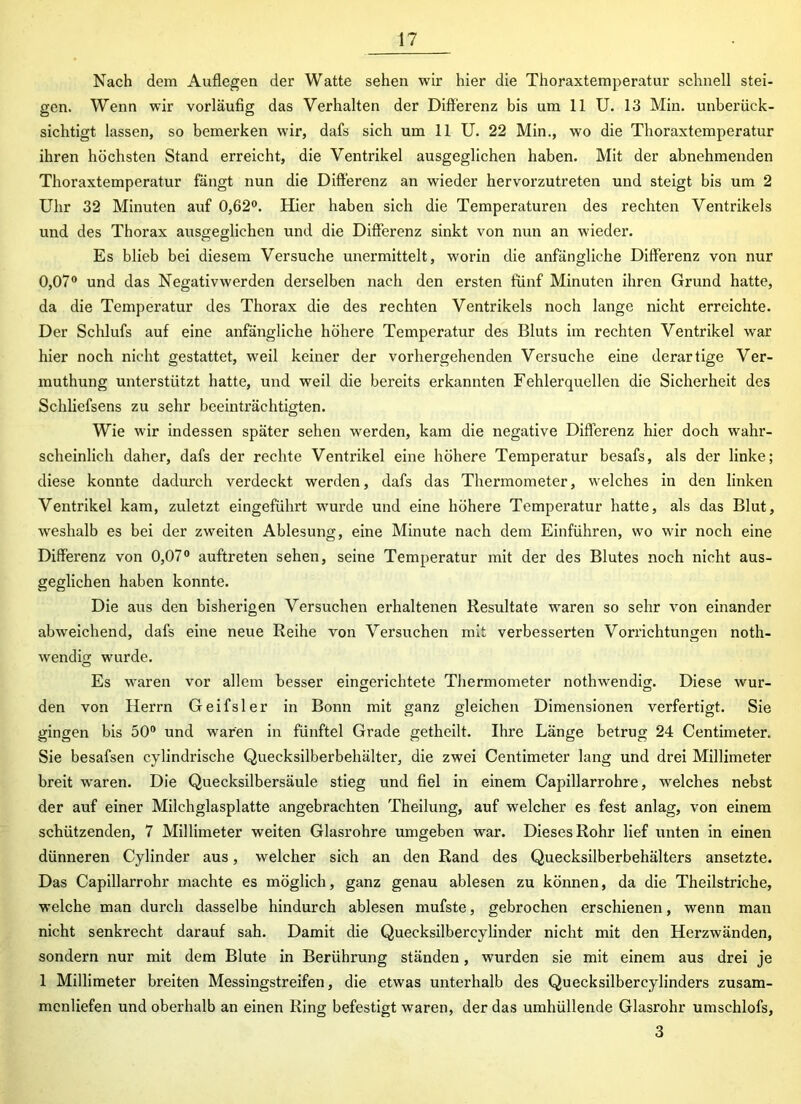 Nach dem Auflegen der Watte sehen wir hier die Thoraxtemperatur schnell stei- gen. Wenn wir vorläufig das Verhalten der Differenz bis um 11 U. 13 Min. unberück- sichtigt lassen, so bemerken wir, dafs sich um 11 U. 22 Min., wo die Thoraxtemperatur ihren höchsten Stand erreicht, die Ventrikel ausgeglichen haben. Mit der abnehmenden Thoraxtemperatur fängt nun die Differenz an wieder hervorzutreten und steigt bis um 2 Uhr 32 Minuten auf 0,62°. Hier haben sich die Temperaturen des rechten Ventrikels und des Thorax ausgeglichen und die Differenz sinkt von nun an wieder. Es blieb bei diesem Versuche unermittelt, worin die anfängliche Differenz von nur 0,07° und das Negativwerden derselben nach den ersten fünf Minuten ihren Grund hatte, da die Temperatur des Thorax die des rechten Ventrikels noch lange nicht erreichte. Der Schlufs auf eine anfängliche höhere Temperatur des Bluts im rechten Ventrikel war hier noch nicht gestattet, weil keiner der vorhergehenden Versuche eine derartige Ver- muthung unterstützt hatte, und weil die bereits erkannten Fehlerquellen die Sicherheit des Schliefsens zu sehr beeinträchtigten. Wie wir indessen später sehen werden, kam die negative Differenz hier doch wahr- scheinlich daher, dafs der rechte Ventrikel eine höhere Temperatur besafs, als der linke; diese konnte dadurch verdeckt werden, dafs das Thermometer, welches in den linken Ventrikel kam, zuletzt eingeführt wurde und eine höhere Temperatur hatte, als das Blut, weshalb es bei der zweiten Ablesung, eine Minute nach dem Einführen, wo wir noch eine Differenz von 0,07° auftreten sehen, seine Temperatur mit der des Blutes noch nicht aus- geglichen haben konnte. Die aus den bisherigen Versuchen erhaltenen Resultate waren so sehr von einander abweichend, dafs eine neue Reihe von Versuchen mit verbesserten Vorrichtungen noth- wendig wurde. Es waren vor allem besser eingerichtete Thermometer nothwendig. Diese wur- den von Herrn Geifsler in Bonn mit ganz gleichen Dimensionen verfertigt. Sie gingen bis 50° und wrar'en in fünftel Grade getheilt. Ihre Länge betrug 24 Centimeter. Sie besafsen cylindrische Quecksilberbehälter, die zwei Centimeter lang und drei Millimeter breit waren. Die Quecksilbersäule stieg und fiel in einem Capillarrohre, welches nebst der auf einer Milchglasplatte angebrachten Theilung, auf welcher es fest anlag, von einem schützenden, 7 Millimeter weiten Glasrohre umgeben war. Dieses Rohr lief unten in einen dünneren Cylinder aus, welcher sich an den Rand des Quecksilberbehälters ansetzte. Das Capillarrohr machte es möglich, ganz genau ablesen zu können, da die Theilstriche, welche man durch dasselbe hindurch ablesen mufste, gebrochen erschienen, wenn man nicht senkrecht darauf sah. Damit die Quecksilbercylinder nicht mit den Herzwänden, sondern nur mit dem Blute in Berührung ständen, wurden sie mit einem aus drei je 1 Millimeter breiten Messingstreifen, die etwas unterhalb des Quecksilbercylinders zusam- mcnliefen und oberhalb an einen Ring befestigt waren, der das umhüllende Glasrohr umschlofs, 3