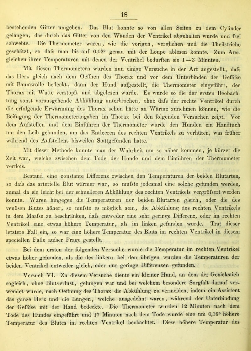 bestehenden Gitter umgeben. Das Blut konnte so von allen Seiten zu dem Cylinder gelangen, das durch das Gitter von den Wänden der Ventrikel abgehalten wurde und frei schwebte. Die Thermometer waren, wie die vorigen, verglichen und die Theilstriche geschätzt, so dafs man bis auf 0,02° genau mit der Loupe ablesen konnte. Zum Aus- gleichen ihrer Temperaturen mit denen der Ventrikel bedurften sie 1—3 Minuten. Mit diesen Thermometern wurden nun einige Versuche in der Art angestellt, dafs das Herz gleich nach dem Oeffnen des Thorax und vor dem Unterbinden der Gefäfse mit Baumwolle bedeckt, dann der Hund aufgestellt, die Thermometer eingeführt, der Thorax mit Watte verstopft und abgelesen wurde. Es wurde so die der ersten Beobach- tung sonst vorausgehende Abkühlung unterbrochen, ohne dafs der rechte Ventrikel durch die erfolgende Erwärmung des Thorax schon hätte an Wärme zunehmen können, wie die Beifügung der Thermometerangaben im Thorax bei den folgenden Versuchen zeigt. Vor dem Aufstellen und dem Einführen der Thermometer wurde den Hunden ein Handtuch um den Leib gebunden, um das Entleeren des rechten Ventrikels zu verhüten, was früher während des Aufstellens bisweilen Stattgefunden hatte. Mit dieser Methode konnte man der Wahrheit um so näher kommen, je kürzer die Zeit war, welche zwischen dem Tode der Hunde und dem Einfuhren der Thermometer verflofs. Bestand eine constante Differenz zwischen den Temperaturen der beiden Blutarten, so dafs das arterielle Blut wärmer war, so mufste jedesmal eine solche gefunden werden, zumal da sie leicht bei der schnelleren Abkühlung des rechten Ventrikels vergröfsert werden konnte. Waren hingegen die Temperaturen der beiden Blutarten gleich, oder die des venösen Blutes höher, so mufste es möglich sein, die Abkühlung des rechten Ventrikels in dem Maafse zu beschränken, dafs entweder eine sehr geringe Differenz, oder im rechten Ventrikel eine etwas höhere Temperatur, als im linken gefunden wurde. Trat dieser letztere Fall ein, so war eine höhere Temperatur des Bluts im rechten Ventrikel in diesem speciellen Falle aufser Frage gestellt. Bei dem ersten der folgenden Versuche wurde die Temperatur im rechten Ventrikel etwas höher gefunden, als die des linken; bei den übrigen wurden die Temperaturen der beiden Ventrikel entweder gleich, oder nur geringe Differenzen gefunden. Versuch VI. Zu diesem Versuche diente ein kleiner Hund, an dem der Genickstich sogleich, ohne Blutverlust, gelungen war und bei welchem besondere Sorgfalt darauf ver- wendet wurde, nach Oeffnung des Thorax die Abkühlung zu vermeiden, indem ein Assistent das ganze Herz und die Lungen, welche ausgedehnt waren, während der Unterbindung der Gefäfse mit der Hand bedeckte. Die Thermometer wurden 12 Minuten nach dem Tode des Hundes eingeführt und 17 Minuten nach dem Tode wurde eine um 0,16° höhere Temperatur des Blutes im rechten Ventrikel beobachtet. Diese höhere Temperatur des