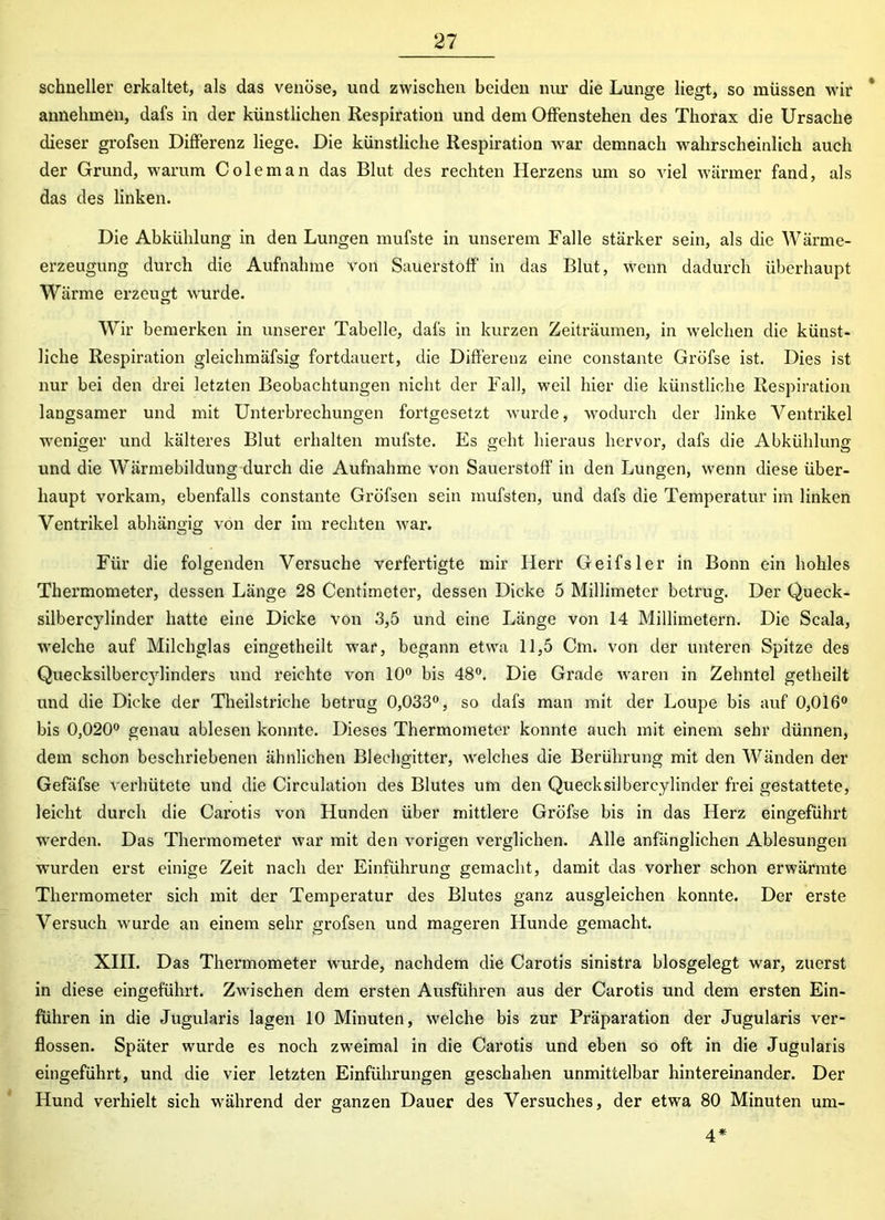 schneller erkaltet, als das venöse, und zwischen beiden nur die Lunge liegt, so müssen wir annehmen, dafs in der künstlichen Respiration und dem Offenstehen des Thorax die Ursache dieser grofsen Differenz liege. Die künstliche Respiration war demnach wahrscheinlich auch der Grund, warum Coleman das Blut des rechten Herzens um so Adel wärmer fand, als das des linken. Die Abkühlung in den Lungen mufste in unserem Falle stärker sein, als die Wärme- erzeugung durch die Aufnahme von Sauerstoff in das Blut, wenn dadurch überhaupt Wärme erzeugt AA-urde. Wir bemerken in unserer Tabelle, dafs in kurzen Zeiträumen, in welchen die künst- liche Respiration gleichmäfsig fortdauert, die Differenz eine constante Gröfse ist. Dies ist nur bei den drei letzten Beobachtungen nicht der Fall, weil hier die künstliche Respiration langsamer und mit Unterbrechungen fortgesetzt wurde, Avodurch der linke Ventrikel weniger und kälteres Blut erhalten mufste. Es geht hieraus hervor, dafs die Abkühlung und die Wärmebildung durch die Aufnahme von Sauerstoff in den Lungen, wenn diese über- haupt vorkam, ebenfalls constante Gröfsen sein mufsten, und dafs die Temperatur im linken Ventrikel abhängig von der im rechten Avar. Für die folgenden Versuche verfertigte mir Herr Geifsler in Bonn ein hohles Thermometer, dessen Länge 28 Centimeter, dessen Dicke 5 Millimeter betrug. Der Queck- silbereylinder hatte eine Dicke von 3,5 und eine Länge von 14 Millimetern. Die Scala, Avelehe auf Milchglas eingetheilt war, begann etwa 11,5 Cm. von der unteren Spitze des Quecksilbercjdinders und reichte Aron 10° bis 48°. Die Grade Avaren in Zehntel getheilt und die Dicke der Theilstriche betrug 0,033°, so dafs man mit der Loupe bis auf 0,016° bis 0,020° genau ablesen konnte. Dieses Thermometer konnte auch mit einem sehr dünnen, dem schon beschriebenen ähnlichen Blechgitter, Avelches die Berührung mit den Wänden der Gefäfse verhütete und die Circulation des Blutes um den Quecksilbercylinder frei gestattete, leicht durch die Carotis von Hunden über mittlere Gröfse bis in das Herz eingeführt werden. Das Thermometer war mit den vorigen verglichen. Alle anfänglichen Ablesungen wurden erst einige Zeit nach der Einführung gemacht, damit das vorher schon erwärmte Thermometer sich mit der Temperatur des Blutes ganz ausgleichen konnte. Der erste Versuch wurde an einem sehr grofsen und mageren Hunde gemacht. XIII. Das Thermometer wurde, nachdem die Carotis sinistra blosgelegt war, zuerst in diese eingeführt. Zwischen dem ersten Ausführen aus der Carotis und dem ersten Ein- führen in die Jugularis lagen 10 Minuten, Avelehe bis zur Präparation der Jugularis ver- flossen. Später wurde es noch zweimal in die Carotis und eben so oft in die Jugularis eingeführt, und die vier letzten Einführungen geschahen unmittelbar hintereinander. Der Hund verhielt sich während der ganzen Dauer des Versuches, der etwa 80 Minuten um- 4*