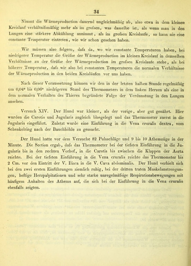 Nimmt die Wärmeproduction dauernd ungleichmäfsig ab, also etwa in dem kleinen Kreislauf verhältnifsmäfsig mehr als im grofsen, was dasselbe ist, als wenn man in den Lungen eine stärkere Abkühlung annimmt, als im grofsen Kreisläufe, so kann nie eine constante Temperatur eintreten, wie wir schon gesehen haben. Wir müssen also folgern, dafs da, wo wir constante Temperaturen haben, bei niedrigerer Temperatur die Gröfse der Wärmeproduction im kleinen Kreislauf in demselben Verhältnisse zu der Gröfse der Wärmeproduction im grofsen Kreisläufe stehe, als bei höherer Temperatur, dafs wir also bei constanten Temperaturen die normalen Verhältnisse der Wärmeproduction in den beiden Kreisläufen vor uns haben. Nach dieser Voraussetzung können wir den in der letzten halben Stunde regelmäfsig um 0,04° bis 0,06° niedrigeren Stand des Thermometers in dem linken Herzen als eine in dem normalen Verhalten des Thieres begründete Folge der Verdunstung in den Lungen ansehen. Versuch XIV. Der Hund war kleiner, als der vorige, aber gut genährt. Hier wurden die Carotis und Jugularis zugleich biosgelegt und das Thermometer zuerst in die Jugularis eingeführt. Zuletzt wurde eine Einführung in die Vena cruralis dextra, vom Schenkelring nach der Bauchhöhle zu gemacht. Der Hund hatte vor dem Versuche 82 Pulsschläge und 9 bis 10 Athemzüge in der Minute. Die Section ergab, dafs das Thermometer bei der tiefsten Einführung in die Ju- gularis bis in den rechten Vorhof, in die Carotis bis zwischen die Klappen der Aorta reichte. Bei der tiefsten Einführung in die Vena cruralis reichte das Thermometer bis 2 Cm. vor den Eintritt der V. Iliaea in die V. Cava abdominalis. Der Hund verhielt sich bei den zwei ersten Einführungen ziemlich ruhig, bei der dritten traten Muskelanstrengun- gen, heftige Herzpalpitationen und sehr starke unregelmäfsige Respirationsbewegungen mit häufigem Anhalten des Athems auf, die sich bei der Einführung in die Vena cruralis ebenfalls zeigten.