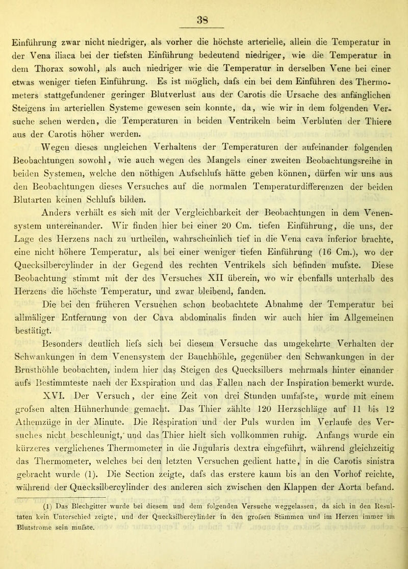 39 Einführung zwar nicht niedriger, als vorher die höchste arterielle, allein die Temperatur in der Vena iliaca bei der tiefsten Einführung bedeutend niedriger, wie die Temperatur in dem Thorax sowohl, als auch niedriger wie die Temperatur in derselben Vene bei einer etwas weniger tiefen Einführung. Es ist möglich, dafs ein bei dem Einführen des Thermo- meters stattgefundener geringer Blutverlust aus der Carotis die Ursache des anfänglichen Steigern im arteriellen Systeme gewesen sein konnte, da, wie wir in dem folgenden Ver- suche sehen werden, die Temperaturen in beiden Ventrikeln beim Verbluten der Thiere aus der Carotis höher werden. Wegen dieses ungleichen Verhaltens der Temperaturen der aufeinander folgenden Beobachtungen sowohl, wie auch wegen des Mangels einer zweiten Beobachtungsreihe in beiden Systemen, welche den nöthigen Aufschlufs hätte geben können, dürfen wir uns aus den Beobachtungen dieses Versuches auf die normalen Temperaturdifferenzen der beiden Blutarten keinen Schlufs bilden. Anders verhält es sich mit der Vergleichbarkeit der Beobachtungen in dem Venen- system untereinander. Wir finden hier bei einer 20 Cm. tiefen Einführung, die uns, der Lage des Herzens nach zu urtheilen, wahrscheinlich tief in die Vena cava inferior brachte, eine nicht höhere Temperatur, als bei einer weniger tiefen Einführung (16 Cm.), wo der Quecksilbercylinder in der Gegend des rechten Ventrikels sich befinden mufste. Diese Beobachtung stimmt mit der des Versuches XII überein, wo wir ebenfalls unterhalb des Herzens die höchste Temperatur, und zwar bleibend, fanden. Die bei den früheren Versuchen schon beobachtete Abnahme der Temperatur bei allmäliger Entfernung von der Cava abdominalis finden wir auch hier im Allgemeinen bestätigt. Besonders deutlich liefs sich bei diesem Versuche das umgekehrte Verhalten der Schwankungen in dem Venensystem der Bauchhöhle, gegenüber den Schwankungen in der Brusthöhle beobachten, indem hier da$ Steigen des Quecksilbers mehrmals hinter einander aufs Bestimmteste nach der Exspiration und das Fallen nach der Inspiration bemerkt wurde. XVI. Der Versuch , der eine Zeit von drei Stunden umfafste, wurde mit einem grofsen alten Hühnerhunde gemacht. Das Thier zählte 120 Herzschläge auf 11 bis 12 Athemzüge in der Minute. Die Respiration und der Puls wurden im Verlaufe des Ver- suches nicht beschleunigt,' und das Thier hielt sich vollkommen ruhig. Anfangs wurde ein kürzeres verglichenes Thermometer in die Jugularis dextra eingeführt, während gleichzeitig das Thermometer, welches bei den letzten Versuchen gedient hatte, in die Carotis sinistra gebracht wurde (1). Die Section zeigte, dafs das erstere kaum bis an den Vorhof reichte, während der Quecksilbercylinder des anderen sich zwischen den Klappen der Aorta befand. (1) Das Blechgitter wurde bei diesem und dem folgenden Versuche weggelassen, da sich in den Resul- taten kein Unterschied zeigte, und der Quecksilbercylinder in den grofsen Stämmen und im Herzen immer im Blutstrome sein mufste.