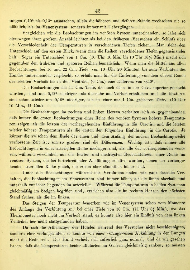 tungen 0,10° bis 0,13° ausmachen, allein die höheren und tieferen Stände wechselten nie so plötzlich, als im Venensystem, sondern immer mit Uebergängen. Vergleichen wir die Beobachtungen im venösen System untereinander, so läfst sich hier wegen ihrer grofsen Anzahl leichter als bei den früheren Versuchen ein Schlufs über die Verschiedenheit der Temperaturen in verschiedenen Tiefen ziehen. Man sieht den Unterschied auf den ersten Blick, wenn man die Reihen verschiedener Tiefen gegeneinander hält. Sogar ein Unterschied von 1 Cm. (10 Uhr 10 Min. bis 10 Uhr 16y2 Min.) macht sich gegenüber den früheren und späteren Reihen bemerklich. Wenn man die Mittel aus allen Beobachtungen bei 16 und 22 Cm. Tiefe von 10 Uhr 20 Minuten bis zum Verbluten des Hundes untereinander vergleicht, so erhält man für die Entfernung von dem oberen Rande des rechten Vorhofs bis in den Ventrikel (6 Cm.) eine Differenz von 0,40°. Die Beobachtungen bei 11 Cm. Tiefe, die hoch oben in der Cava superior gemacht wurden, sind um 0,12° niedriger als die nahe am Vorhof erhaltenen und die letzteren sind schon wieder um 0,19° niedriger, als in einer nur 1 Cm. gröfseren Tiefe. (10 Uhr 10 Min., 17 Cm.) Die Beobachtungen im rechten und linken Herzen verhalten sich so gegeneinander, dafs immer die ersten Beobachtungen einer Reihe des venösen Systems höhere Temperatu- ren zeigen, als die letzten der vorhergehenden Einführung in die Carotis, und die letzten wieder höhere Temperaturen als die ersten der folgenden Einführung in die Carotis. Je kürzer die zwischen dem Ende der einen und dem Anfang der andern Beobachtungsreihe verflossene Zeit ist, um so gröfser sind die Differenzen. Wichtig ist, dafs immer alle Beobachtungen in einer arteriellen Reihe niedriger sind, als alle der vorhergehenden venö- sen, während gewöhnlich nur die letzten und niedrigsten Beobachtungen einer Reihe im venösen System, die bei fortschreitender Abkühlung erhalten wurden, denen der vorherge- henden arteriellen Reihe gleich, die ersten aber sämmtlich höher sind. Unter den Beobachtungen während des Verblutens finden wir ganz dasselbe Ver- halten, die Beobachtungen im Venensystem sind immer höher, als die ihnen oberhalb und unterhalb zunächst liegenden im arteriellen. Während die Temperaturen in beiden Systemen gleichmäfsig im Steigen begriffen sind, erreichen also die im rechten Herzen den höchsten Stand früher, als die im linken. Das Steigen der Temperatur bemerken wir im Venensystem schon vom Momente des Anfangs der Verblutung an, bei einer Tiefe von 16 Cm. (11 Uhr Min.), wo das Thermometer noch nicht im Vorhofe stand, es konnte also hier ein Einflufs von dem linken Ventrikel her nicht stattgefunden haben. Da sich die Athemzüge des Hundes während des Versuches nicht beschleunigten, sondern eher verlangsamten, so konnte von einer vorzugsweisen Abkühlung in den Lungen nicht die Rede sein. Der Hund verhielt sich äufserlich ganz normal, und da wir gesehen haben, dafs die Temperaturen beider Blutarten im Ganzen gleichmäfsig sanken, so müssen