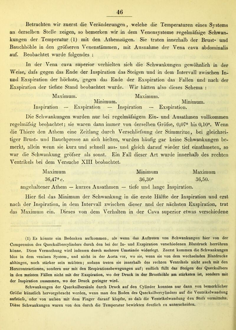 Betrachten wir zuerst die Veränderungen, welche die Temperaturen eines Systems an derselben Stelle zeigen, so bemerken wir in dem Venensysteme regelmafsige Schwan- kungen der Temperatur (1) mit den Athemzügen. Sie traten innerhalb der Brust- und Bauchhöhle in den gröfseren Venenstämmen, mit Ausnahme der Vena cava abdominalis auf. Beobachtet wurde folgendes : In der Vena cava superior verhielten sich die Schwankungen gewöhnlich in der Weise, dafs gegen das Ende der Inspiration das Steigen und in dem Intervall zwischen In- und Exspiration der höchste, gegen das Ende der Exspiration das Fallen und nach der Exspiration der tiefste Stand beobachtet wurde. Wir hätten also dieses Schema : Maximum. Maximum. Minimum. Minimum. Inspiration — Exspiration — Inspiration — Exspiration. Die Schwankungen wurden nur bei regelmäfsigem Ein- und Ausathmen vollkommen regelmäfsig beobachtet; sie waren dann immer von derselben Gröfse, 0,07° bis 0,10°. Wenn die Thiere den Athem eine Zeitlang durch Verschliefsung der Stimmritze, bei gleichzei- tiger Brust- und Bauchpresse an sich hielten, wurden häufig gar keine Schwankungen be- merkt, allein wenn sie kurz und schnell aus- und gleich darauf wieder tief einathmeten, so war die Schwankung gröfser als sonst. Ein Fall dieser Art wurde innerhalb des rechten Ventrikels bei dem Versuche XIII beobachtet. Maximum Minimum Maximum 36,47° c. 36,30° 36,50. angehaltener Athem — kurzes Ausathmen — tiefe und lange Inspiration. Hier fiel das Minimum der Schwankung in die erste Hälfte der Inspiration und erst nach der Inspiration, in dem Intervall zwischen dieser nnd der nächsten Exspiration, trat das Maximum ein. Dieses von dem Verhalten in der Cava superior etwas verschiedene (1) Es könnte ein Bedenken aufkommen, als wenn das Auftreten von Schwankungen hier von der Compression des Quecksilbercylinders durch den bei der In- und Exspiration verschiedenen Blutdruck herrühren könne. Diese Vermuthung wird indessen durch mehrere Umstände widerlegt. Zuerst kommen die Schwankungen blos in dem venösen System, und nicht in der Aorta vor, wo sie, wenn sie von dem wechselnden Blutdrucke abhingen, noch stärker sein müfsten; sodann treten sie innerhalb des rechten Ventrikels nicht auch mit den Herzcontractionen, sondern nur mit den Respirationsbewegungen auf; endlich fällt das Steigen des Quecksilbers in den meisten Fällen nicht mit der Exspiration, wo der Druck in der Brusthöhle am stärksten ist, sondern mit der Inspiration zusammen, wo der Druck geringer wird. Schwankungen der Quecksilbersäule durch Druck auf den Cylinder konnten nur dann von bemerklicher Gröfse künstlich hervorgebracht werden, wenn man den Boden des Quecksilbercylinders auf die Ventrikelwandung aufstiefs, oder von aufsen mit dem Finger darauf klopfte, so dafs die Ventrikelwandung den Stofs vermittelte. Diese Schwankungen waren von den durch die Temperatur bewirkten deutlich zu unterscheiden.
