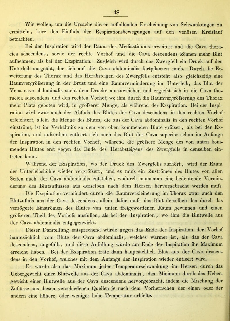 Wir wollen, um die Ursache dieser auffallenden Erscheinung von Schwankungen zu ermitteln, kurz den Einflufs der Respirationsbewegungen auf den venösen Kreislauf betrachten. Bei der Inspiration wird der Raum des Mediastinums erweitert und die Cava thora- cica adscendens, sowie der rechte Vorhof und die Cava descendens können mehr Blut aufnehmen, als bei der Exspiration. Zugleich wird durch das Zwergfell ein Druck auf den Unterleib ausgeübt, der sich auf die Cava abdominalis fortpflanzen mufs. Durch die Er- weiterung des Thorax und das Herabsteigen des Zwergfells entsteht also gleichzeitig eine Raumvergröfserung in der Brust und eine Raumverminderung im Unterleib, das Blut der Vena cava abdominalis sucht dem Drucke auszuweichen und ergiefst sich in die Cava tho- racica adscendens und den rechten Vorhof, wo ihm durch die Raumvergröfserung des Thorax mehr Platz geboten wird, in gröfserer Menge, als während der Exspiration. Bei der Inspi- ration wird zwar auch der Abflufs des Blutes der Cava descendens in den rechten Vorhof erleichtert, allein die Menge des Blutes, die aus der Cava abdominalis in den rechten Vorhof einströmt, ist im Verhältnifs zu dem von oben kommenden Blute gröfser, als bei der Ex- spiration, und aufserdem entleert sich auch das Blut der Cava superior schon im Anfänge der Inspiration in den rechten Vorhof, während die gröfsere Menge des von unten kom- menden Blutes erst gegen das Ende des Herabsteigens des Zwergfells in denselben ein- treten kann. Während der Exspiration, wo der Druck des Zwergfells aufhört, wird der Raum der Unterleibshöhle wieder vergröfsert, und es mufs ein Zuströmen des Blutes von allen Seiten nach der Cava abdominalis entstehen, wodurch momentan eine bedeutende Vermin- derung des Blutzuflusses aus derselben nach dem Herzen hervorgebracht werden mufs. Die Exspiration vermindert durch die Raumverkleinerung im Thorax zwar auch den Blutzuflufs aus der Cava descendens, allein dafür mufs das Blut derselben den durch das verzögerte Einströmen des Blutes von unten freigewordenen Raum gewinnen und einen gröfseren Theil des Vorhofs ausfüllen, als bei der Inspiration , wo ihm die Blutwelle aus der Cava abdominalis entgegenwirkt. Dieser Darstellung entsprechend würde gegen das Ende der Inspiration der Vorhof hauptsächlich vom Blute der Cava abdominalis, welches wärmer ist, als das der Cava descendens, angefüllt, und diese Anfüllung würde am Ende der Inspiration ihr Maximum erreicht haben. Bei der Exspiration träte dann hauptsächlich Blut aus der Cava descen- dens in den Vorhof, welches mit dem Anfänge der Inspiration wieder entleert wird. Es würde also das Maximum jeder Temperaturschwankung im Herzen durch das Uebergewicht einer Blutwelle aus der Cava abdominalis, das Minimum durch das Ueber- gewicht einer Blutwelle aus der Cava descendens hervorgebracht, indem die Mischung der Zuflüsse aus diesen verschiedenen Quellen je nach dem Vorherrschen der einen oder der andern eine höhere, oder weniger hohe Temperatur erhielte.