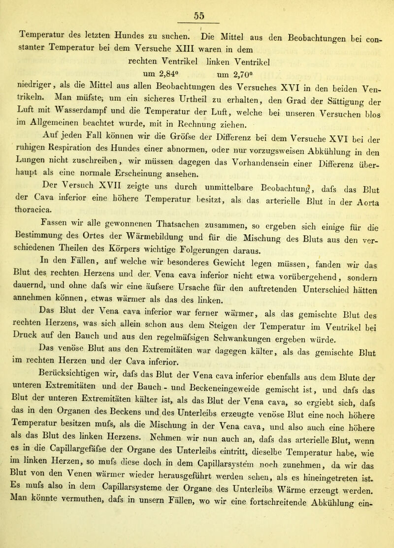 Temperatur des letzten Hundes zu suchen. Die Mittel aus den Beobachtungen bei con- stanter Temperatur bei dem Versuche XIII waren in dem rechten Ventrikel linken Ventrikel um 2,84° um 2,70° niedriger, als die Mittel aus allen Beobachtungen des Versuches XVI in den beiden Ven- trikeln.. Man müfste; um ein sicheres Urtheil zu erhalten, den Grad der Sättigung der Luft mit Wasserdampf und die Temperatur der Luft, welche bei unseren Versuchen blos im Allgemeinen beachtet wurde, mit in Rechnung ziehen. Auf jeden Fall können wir die Gröfse der Differenz bei dem Versuche XVI bei der ruhigen Respiration des Hundes einer abnormen, oder nur vorzugsweisen Abkühlung in den Lungen nicht zuschreiben, wir müssen dagegen das Vorhandensein einer Differenz über- haupt als eine normale Erscheinung ansehen. Der Versuch XVII zeigte uns durch unmittelbare Beobachtung, dafs das Blut der Cava inferior eine höhere Temperatur besitzt, als das arterielle Blut in der Aorta thoracica. Fassen wir alle gewonnenen Thatsachen zusammen, so ergeben sich einige für die Bestimmung des Ortes der Wärmebildung und für die Mischung des Bluts aus den ver- schiedenen Theilen des Rörpers wichtige Folgerungen daraus. In den Fällen, auf welche wir besonderes Gewicht legen müssen, fanden wir das Blut des rechten Herzens und der, Vena cava inferior nicht etwa vorübergehend, sondern dauernd, und ohne dafs wir eine äufsere Ursache für den auftretenden Unterschied hätten annehmen können, etwas wärmer als das des linken. Das Blut der Vena cava inferior war ferner wärmer, als das gemischte Blut des rechten Herzens, was sich allein schon aus dem Steigen der Temperatur im Ventrikel bei Druck auf den Bauch und aus den regelmäfsigen Schwankungen ergeben würde. Das venöse Blut aus den Extremitäten war dagegen kälter, als das gemischte Blut im rechten Herzen und der Cava inferior. Berücksichtigen wir, dafs das Blut der Vena cava inferior ebenfalls aus dem Blute der unteren Extremitäten und der Bauch - und Beckeneingeweide gemischt ist, und dafs das Blut, der unteren Extremitäten kälter ist, als das Blut der Vena cava, so ergiebt sich, dafs das m den Organen des Beckens und des Unterleibs erzeugte venöse Blut eine noch höhere Temperatur besitzen mufs, als die Mischung in der Vena cava, und also auch eine höhere als das.Blut des linken Herzens. Nehmen wir nun auch an, dafs das arterielle Blut, wenn es in die Capillargefafse der Organe des Unterleibs eintritt, dieselbe Temperatur habe, wie im linken Herzen, so mufs diese doch in dem Capillarsyste'm noch zunehmen, da wir das Blut von den Venen wärmer wieder herausgeführt werden sehen, als es hineingetreten ist. Es mufe also in dem Capillarsysteme der Organe des Unterleibs Wärme erzeugt werden. Man konnte vermuthen, dafs in unsern Fällen, wo wir eine fortschreitende Abkühlung ein-