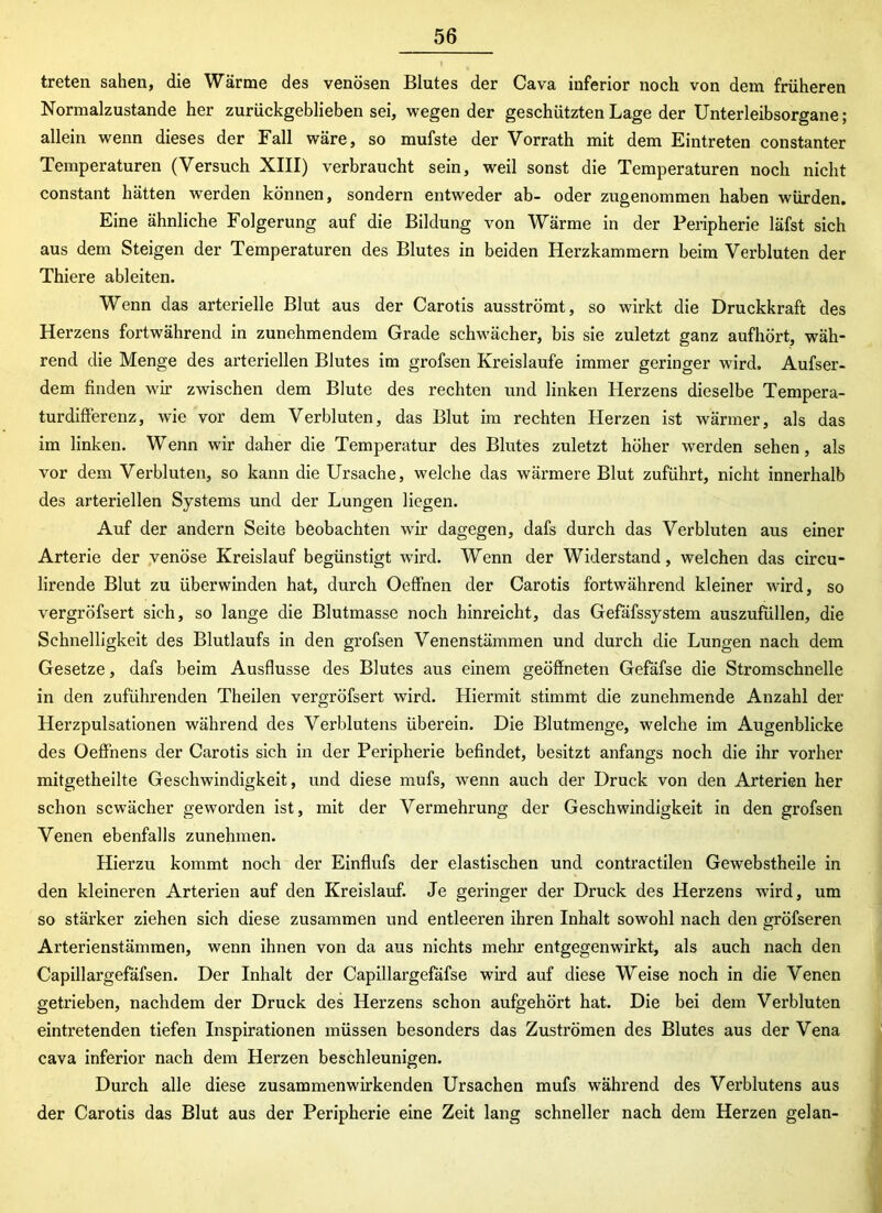 treten sahen, die Wärme des venösen Blutes der Cava inferior noch von dem früheren Normalzustände her zurückgeblieben sei, wegen der geschützten Lage der Unterleibsorgane; allein wenn dieses der Fall wäre, so mufste der Vorrath mit dem Eintreten constanter Temperaturen (Versuch XIII) verbraucht sein, weil sonst die Temperaturen noch nicht constant hätten werden können, sondern entweder ab- oder zugenommen haben würden. Eine ähnliche Folgerung auf die Bildung von Wärme in der Peripherie läfst sich aus dem Steigen der Temperaturen des Blutes in beiden Herzkammern beim Verbluten der Thiere ableiten. Wenn das arterielle Blut aus der Carotis ausströmt, so wirkt die Druckkraft des Herzens fortwährend in zunehmendem Grade schwächer, bis sie zuletzt ganz aufhört, wäh- rend die Menge des arteriellen Blutes im grofsen Kreisläufe immer geringer wird. Aufser- dem finden wir zwischen dem Blute des rechten und linken Herzens dieselbe Tempera- turdifferenz, wie vor dem Verbluten, das Blut im rechten Herzen ist wärmer, als das im linken. Wenn wir daher die Temperatur des Blutes zuletzt höher werden sehen, als vor dem Verbluten, so kann die Ursache, welche das wärmere Blut zuführt, nicht innerhalb des arteriellen Systems und der Lungen liegen. Auf der andern Seite beobachten wir dagegen, dafs durch das Verbluten aus einer Arterie der venöse Kreislauf begünstigt wird. Wenn der Widerstand, welchen das circu- lirende Blut zu überwinden hat, durch Oeffnen der Carotis fortwährend kleiner wird, so vergröfsert sich, so lange die Blutmasse noch hinreicht, das Gefäfssystem auszufüllen, die Schnelligkeit des Blutlaufs in den grofsen Venenstämmen und durch die Lungen nach dem Gesetze, dafs beim Ausflusse des Blutes aus einem geöffneten Gefäfse die Stromschnelle in den zuführenden Theilen vergröfsert wird. Hiermit stimmt die zunehmende Anzahl der Herzpulsationen während des Verblutens überein. Die Blutmenge, welche im Augenblicke des Oeff'nens der Carotis sich in der Peripherie befindet, besitzt anfangs noch die ihr vorher mitgetheilte Geschwindigkeit, und diese mufs, wenn auch der Druck von den Arterien her schon scwächer geworden ist, mit der Vermehrung der Geschwindigkeit in den grofsen Venen ebenfalls zunehmen. Hierzu kommt noch der Einflufs der elastischen und contractilen Gewebstheile in den kleineren Arterien auf den Kreislauf. Je geringer der Druck des Herzens wird, um so stärker ziehen sich diese zusammen und entleeren ihren Inhalt sowohl nach den gröfseren Arterienstämmen, wenn ihnen von da aus nichts mehr entgegenwirkt, als auch nach den Capillargefäfsen. Der Inhalt der Capillargefäfse wird auf diese Weise noch in die Venen getrieben, nachdem der Druck des Herzens schon aufgehört hat. Die bei dem Verbluten eintretenden tiefen Inspirationen müssen besonders das Zuströmen des Blutes aus der Vena cava inferior nach dem Herzen beschleunigen. Durch alle diese zusammenwirkenden Ursachen mufs während des Verblutens aus der Carotis das Blut aus der Peripherie eine Zeit lang schneller nach dem Herzen gelan-