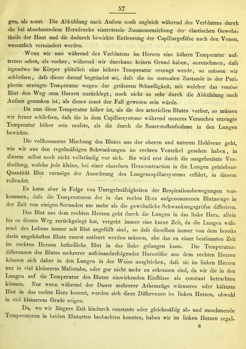 gen, als sonst. Die Abkühlung nach Aufsen mufs zugleich während des Verblutens durch die bei abnehmendem Herzdrucke eintretende Zusammenziehung der elastischen Gewebs- theile der Haut und die dadurch bewirkte Entleerung der Capillargefäfse nach den Venen, wesentlich vermindert werden. Wenn wir nun während des Verblutens im Herzen eine höhere Temperatur auf- treten sehen, als vorher, während wir durchaus keinen Grund haben, anzunehmen, dafs irgendwo im Körper plötzlich eine höhere Temperatur erzeugt werde, so müssen wir schliefsen, dafs dieses darauf begründet sei, dafs die im normalen Zustande in der Peri- pherie erzeugte Temperatur wegen der gröfseren Schnelligkeit, mit welcher das venöse Blut den Weg zum Herzen zurücklegt, noch nicht so sehr durch die Abkühlung nach Aufsen gesunken ist, als dieses sonst der Fall gewesen sein würde. Da nun diese Temperatur höher ist, als die des arteriellen Blutes vorher, so müssen vir feiner schliefsen, dafs die in dem Capillarsysteme während unseres Versuches erzeugte Temperatur höher sein mufste, als die durch die Sauerstoffaufnahme in den Lungen bewirkte. Die vollkommene Mischung des Blutes aus der oberen und unteren Hohlvene geht, wie wir aus den regelmäfsigen Schwankungen im rechten Ventrikel gesehen haben, in diesem selbst noch nicht vollständig vor sich. Sie wird erst durch die ausgebreitete Ver- theilung, welche jede kleine, bei einer einzelnen Herzcontraction in die Lungen getriebene Quantität Blut vermöge der Anordnung des Lungencapillarsystems erfährt, in diesem vollendet. Ls kann aber in Folge von Unregelmäfsigkeiten der Respirationsbewegungen Vor- kommen, dafs die Temperaturen der in das rechte Herz aufgenommenen Blutmenge in der Zeit von einigen Secunden um mehr als die gewöhnliche Schwankungsgröfse differiren. Das Blut aus dem rechten Herzen geht durch die Lungen in das linke Herz, allein bis es diesen Weg zurückgelegt hat, vergeht immer eine kurze Zeit, da die Lungen wäh- rend des Lebens immer mit Blut angefüllt sind, so dafs dieselben immer von dem bereits dann angehäuften Blute zuerst entleert werden müssen, ehe das zu einer bestimmten Zeit im rechten Herzen befindliche, Blut in das linke gelangen kann. Die Temperatur- differenzen des Blutes mehrerer aufeinanderfolgender Herzstöfse aus dem rechten Herzen können sich daher in den Lungen in der Weise ausgleichen, dafs sie im linken Herzen nur in viel kleinerem Mafsstabe, oder gar nicht mehr zu erkennen sind, da wir die in den Lungen auf die Temperatur des Blutes einwirkenden Einflüsse als constant betrachten können. Nur wenn während der Dauer mehrerer Athemzüge wärmeres oder kälteres Blut in das rechte Herz kommt, werden sich diese Differenzen im linken Herzen, obwohl in viel kleinerem Grade zeigen. Da, wo wir längere Zeit hindurch constante oder gleichmäfsig ab- und zunehmende Temperaturen in beiden Blutarten beobachten konnten, haben wir im linken Herzen regel- 8