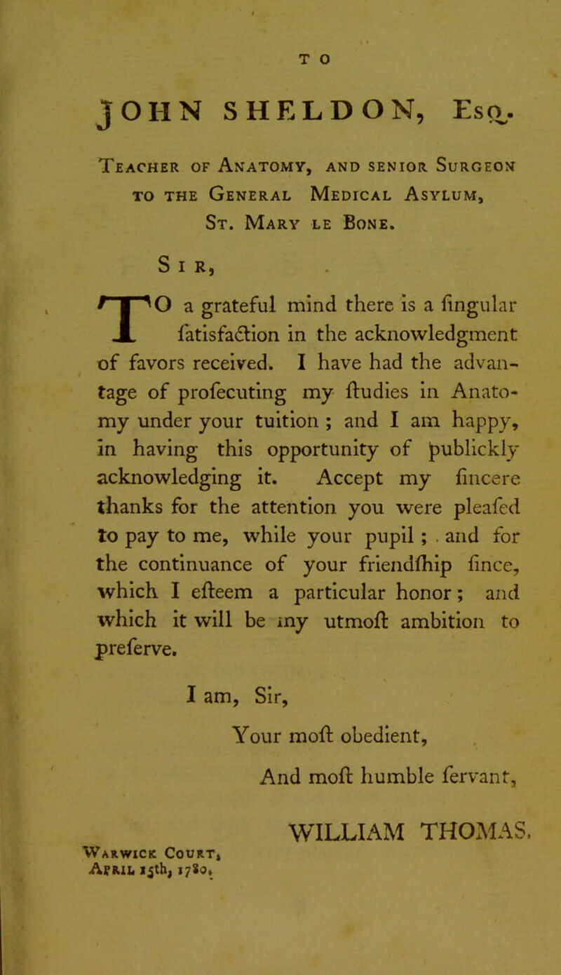 T O JOHN SHELDON, Esq,. Teacher of Anatomy, and senior Surgeon TO THE General Medical Asylum, St. Mary le Bone. Sir, O a grateful mind there is a lingular fatisfa£lion in the acknowledgment of favors received. I have had the advan- tage of profecuting my ftudies in Anato- my under your tuition ; and I am happy, in having this opportunity of publickly acknowledging it. Accept my fincere thanks for the attention you were pleafed to pay to me, while your pupil; . and for the continuance of your friendfliip fince, which I efteem a particular honor; and which it will be my utmoft ambition to preferve. I am, Sir, Your moft obedient. And moft humble fervant, WILLIAM THOxAlAS. Warwick Court* Aerii. ijtb| 1780,