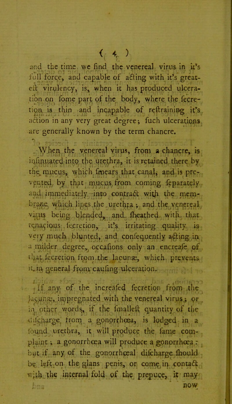 < ) and the time, we find the venereal virus in it’s iuH force, and caj>able of ading with it’s great- eft vlrAjilency, is, when it has produced ulcera- tibn on fome p^rt of the^ body, where the fecre- tip^a is thin -a,nd inca.piible of reftraining it’s aftion in any very great degree-, fuch ulcerations arc generally known by the term chancre. ■ y p' ■ , ‘^her^ the venereal virus, from a chancre, is infmtiai;e4:it>.!;b the. urethra, it is retained there by ,»• i . . K . • , > C ■ i i ^ I . . the mucus, which, fmears that canaL and is pre- vpnted, by that mucus,, from coming feparately apddmraediatdy into contrad wit|i the niem- br^e^ which lipes,the,urethra and the. venereal vjj^U? being blended^ and. ll:^athed- witii, that rcna<^iQ.US. fe.cretion, it’s irritating quality is very much blunted,^ and confequently ading in a mUder degree,^ occafions only an cncrcafe pf t!},a^fecretipn from,the lacunse, which, prevents it,ill, general fifpn:i.'cauring ulceration. I ■ ■■i. • . . ■ . (II- ■ . if any. of the increafed fecretion. from .the ^a^pr.se, ifupregnated with the venereal virus^ pr„ i.n, other wordjj, if the fmalleft quantity of the difchargCj f^om a gonorrhoea, is lodged in a ibund urethra, it will produep the fame com- plaint i a gonorrhoea will produce a gonorrhoea,: but if any of the gonorrhoeal dilicharge Ihould be l§ft;On the glans penis, or coinp in contadt v.'UHl the internal fold of the prepuce, it may i * now