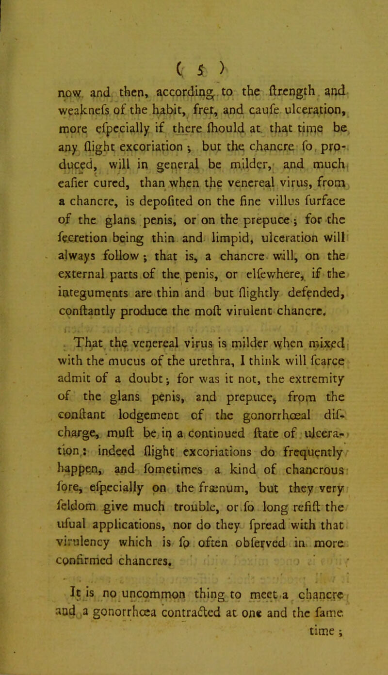 now. and then, according^ to the ftrength and weaknefs of the fc^bit,^ fret, and caufe ulceration, naore efpccially if there fhould at. that time be, any flight excoriation •, but the chancre fo, pro- duced, will in general be milder,- and much, eafier cured, than when the venereal virus, from a chancre, is depofited on the fine villus furface of the glans penis, or on the prepuce j for the fe.cretion being thin and limpid, ulceration will - always follow; that is, a chancre will, on the external parts of the, penis, or elfewhere, if the integuments are thin and but (lightly defended, conftantly produce the mofl: virulent chancre. i. Th^t, the venereal virus: is milder \yhen rnixedi with the mucus of the urethra, 1 think will fcarce admit of a doubt; for was it not, the extremity of the glans penis, and prepucej from the conftant lodgement of the gonorrhoeal dif- charge, muft bejin a continued ftatc of idcera-- tion; indeed flight excoriations do frequently happen, and fometimes a kind of chancr.ous fore, efpecially on the frsenum, but they very feldom give much trouble, otifo long refift: the ufual applications, nor do they fpread with that virulency which is- fp often obferved in. more confirmed chancres. j ‘ It is no uncommon thing to meet.a chancre and ,a gonorrheea contraded at one and the fame. time;