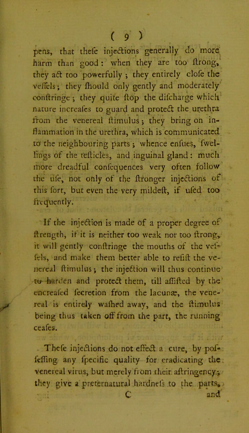 pens, that thcfe injeftions generally do more’ harm than good : when they are too ftrong,‘ they aft too powerfully ; they entirely clofe the veiTels • they fliould only gently and moderately conftringe ; they quite ftop the difeharge which nature increafes to guard and proteft the urethra from the venereal ftimulus; they bring on in- flammation in the urethra, which is communicated to‘ the neighbouring parts; whence enfues, fwel- lings of the tefticles, and inguinal gland: much more dreadful confcquences very often follow the life, not only of the ftronger injeftions of this fort, but even the very mildeft, if ufed too frequently. If the injeflion is made of a proper degree of ftrengch, if it is neither too weak nor too ftrong, it will gently conftringe the mouths of the vef- fcls, and make them better able to refift the ve- nereal ftimulus; the injeftion will thus continue to--harden and protefl them, till aflifted by the' cncreafcd fecretion from the lacunse, the vene- real is entirely walked away, and the ftimulus being thus taken off from the parr, the running ceafes. Thefe injefllons do not effefl a cure, by pof- feffing any fpecific quality for eradicating the. venereal virus, but merely from their aftringenqy.j they give a preternatural hardnefs to the parts, C and'