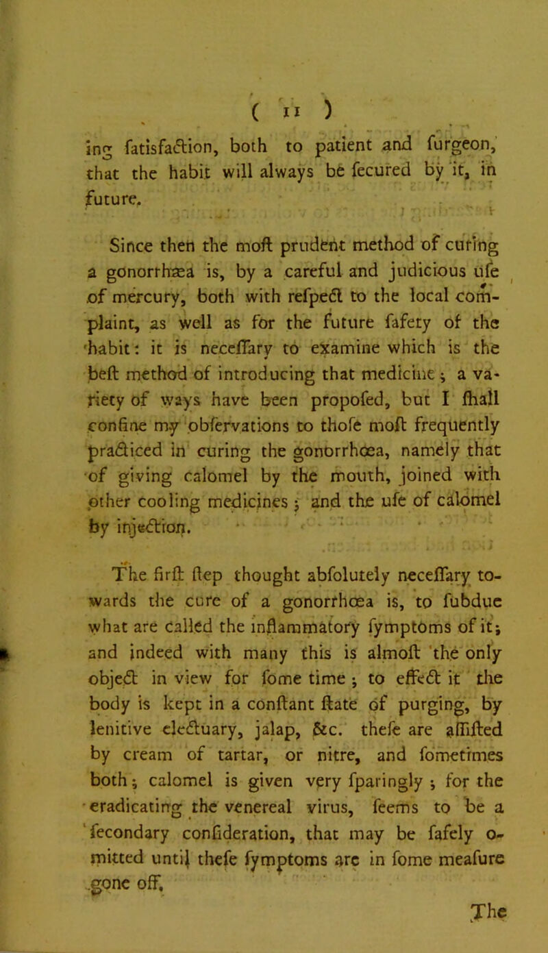 ( >1 ) ing fatisfaftion, both to patient and furgeon, that the habit wib always be fecured By‘it, in future. J . ■ ^ Since then the moft prudent method of ciiting a gonorrh'sea is, by a careful and judicious life of mercury, both with refpedl to the local com- plaint, as well as for the future fafery of the 'habit: it is necclTarv to examine which is the ¥ beft method of introducing that medicine; a va- Hecy of ways have been propofed, but I Ihall confine my pbfervations to thofe moft frequently pradiced in curing the gonorrhoea, namely that ‘of giving calomel by the mouth, joined with pther cooling medicines f ?nd the ufe of calomel by ifijsdron. * - r - • • ' The firft ftep thought abfoluteiy neceflary to- wards the cure of a gonorrhoea is, to fubduc what are Called the inhammatory fymptOms of it; and indeed with many this is almoft ‘the only objed in view for fome time ; to effed it tlie body is kept in a conftant ftate of purging. By lenitive eleduary, jalap, &c.‘ thefc are afiifted by cream of tartar, or nitre, and fdmetrmes both; calomel is given very fparingly ; for the •eradicating the venereal virus, feems to be a ‘fecondary confideration, that may be fafely o- rnitted unti^ thefe fymptoms arc in fome meafurc .gone off.