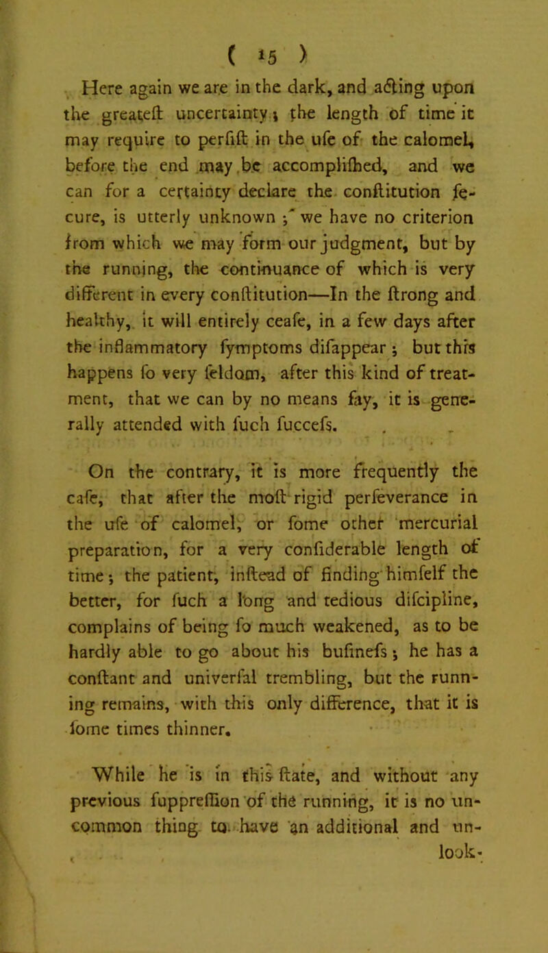 ( ‘5 > Here again we are in the dark, and a6ling upon tlie greatefl: uncertainty i the length of time it may require to perfift in the ufc of the calomel, before the end may,be accomplifhed, and wc can for a certainty declare the. conftitution fe- cure, is utterly unknown -,'we have no criterion from which we may form our judgment, but by the running, the eontinuance of which is very different in every conftitution—In the ftrong and healthy,. It will entirely ceafe, in a few days after the inflammatory fymptoms difappear j but this happens fo very leldom, after this kind of treat- ment, that we can by no means fay, it is gene- rally attended with fuch fuccefs. On the contrary, it is more frequently the cafe, that after the moft-rigid perfeverance in the ufe ‘of calomel, or fome ochet mercurial preparation, for a very confiderable length ot time; the patient; inftead of finding'himfelf the better, for fuch a long and tedious difcipline, complains of being fo much weakened, as to be hardly able to go about his bufmefs; he has a conflant and univerfal trembling, but the runn- ing remains, with this only difference, that it is Ibme times thinner. While he is m this- ftate, and without 'any previous fupprefiion of the running, it is no un- common thing. tQ: :have an additional and un- ^ look-