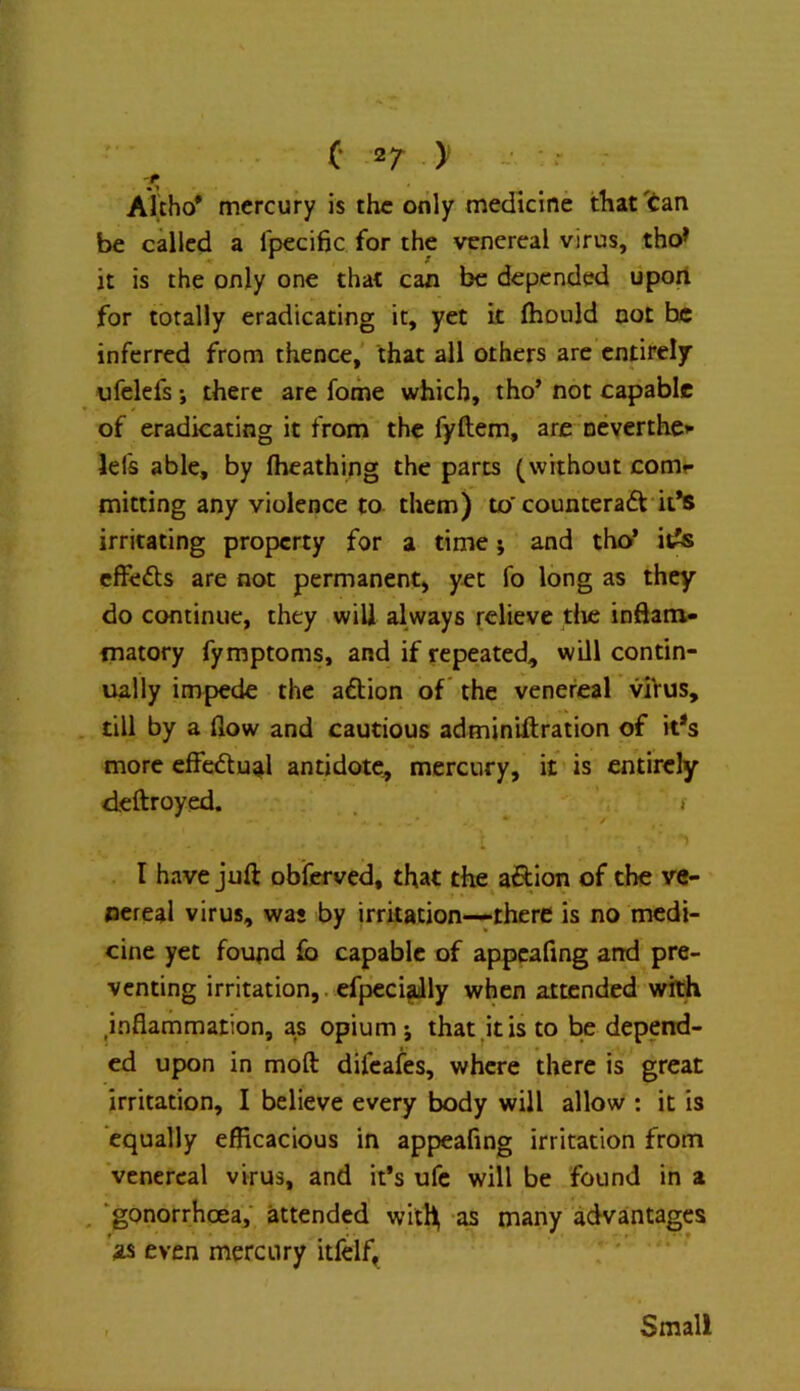 C 2/ > _ Alcho* mercury is the only medicine that'tan be called a fpecific for the venereal virus, tho* it is the only one that can be depended liport for totally eradicating it, yet it fhould not he inferred from thence,' that all others are entirely ufelefs; there are fome which, tho* not capable of eradicating it from the fyftem, arc neverthe»- lefs able, by fheathing the parts (without comr minting any violence to. them) to'counteradt it*s irritating property for a time; and tho* it^s cffedls are not permanent, yet fo long as they do continue, they will always relieve die inftani- inatory fymptoms, and if repeated, will contin- ually impede the aftion of the venereal viVus, . till by a flow and cautious adminiftration of ids more cffedlual antidote, mercury, it is entirely deftroyed. . ^ » I have juft obferved, that the aftion of the ve- nereal virus, was by irritation—^there is no medi- cine yet found fo capable of appcafing arid pre- venting irritation,. cfpeci^ly when attended wit^ ^inflammation, as opium j that his to be depend- ed upon in moft difeafes, where there is great irritation, I believe every body will allow ; it is equally efficacious in appeafing irritation from venereal virus, and it’s ufc will be found in a , 'gonorrhoea; attended with as many advantages as even mercury itfelf^ ' ' ' Small