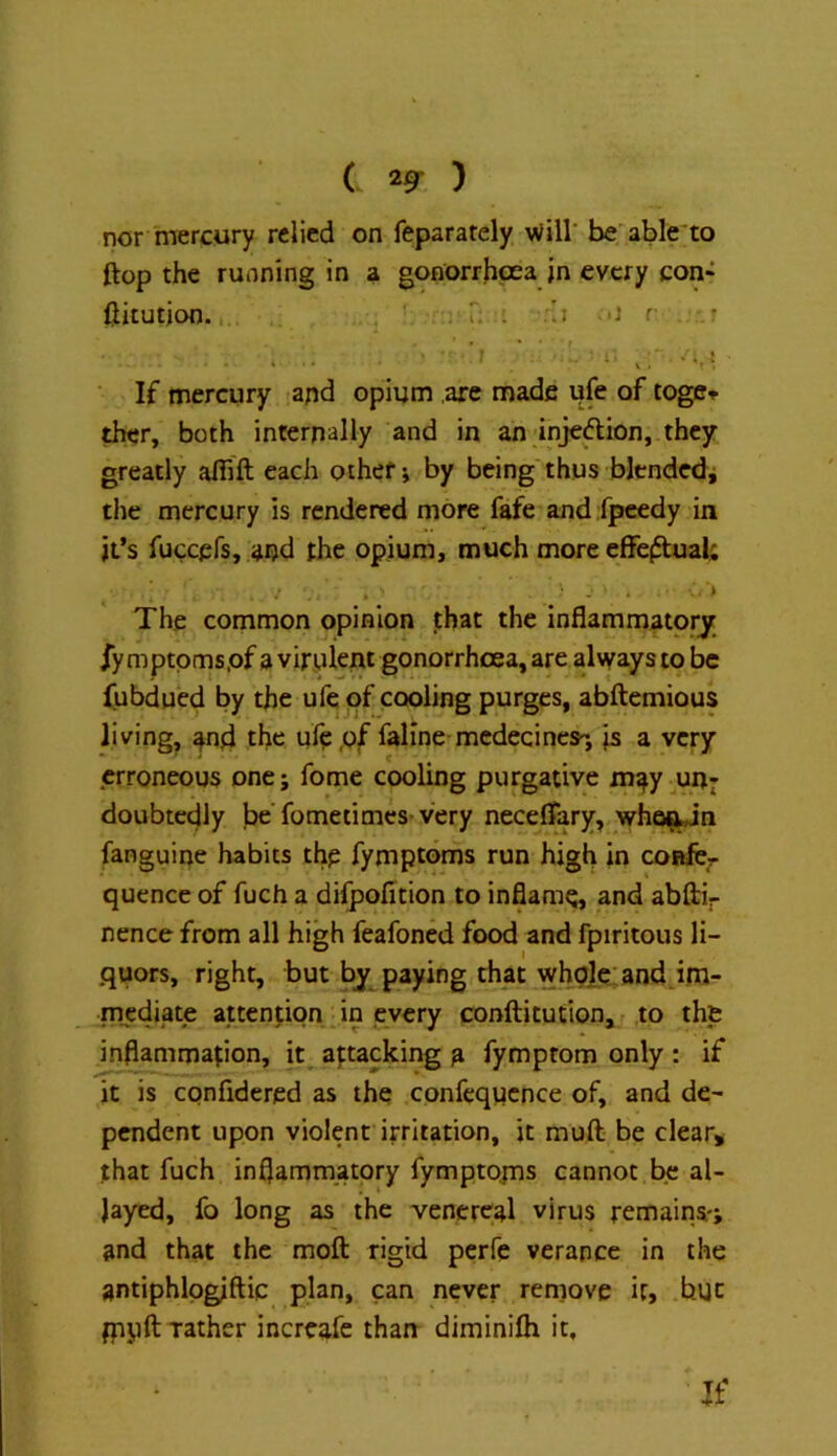 ( ) nor mercyry relied on feparately Will' be able'to ftop the running in a gonorrhoea in every con* ftitution. ; i; ; *J r .r • 4 » i . If mercury and opium are made ufe of toge» ther, both internally and in an injeflion, they greatly aflift each other i by being'thus blended^ the mercury is rendered more fafe and fpeedy in it’s fuccefs, and the opium, much more effejftual; The common opinion that the inflammatory /y mptpms.of a virulent gonorrhcea, are always to be fubdued by the ufe of cooling purges, abftemious living^ 4nd the ule pf fallne-medecines-, is a very erroneous one; fome cooling purgative m^ypn^ doubtedly l)o fometimes- very neceflary, who^Jn fanguine habits the fymptoms run high in coftlcr quence of fuch a difpofition to inflame, and abftir nence from all high feafoned food and fpiritous li- quors, right, but by paying that whplp: and im- mediate attention in every conftitution,- ,to the inflammation, it attacking a fymprom only : if it is confidered as the confcqucnce of, and de- pendent upon violent irritation, it muft be clear, that fuch inflammatory fymptoms cannot be al- layed, fo long as the venereal virus remains-; and that the moft rigid perfe verapce in the antiphlpglftiq plan, can never reniove if, but fppft rather increafe thau diminifli it, If