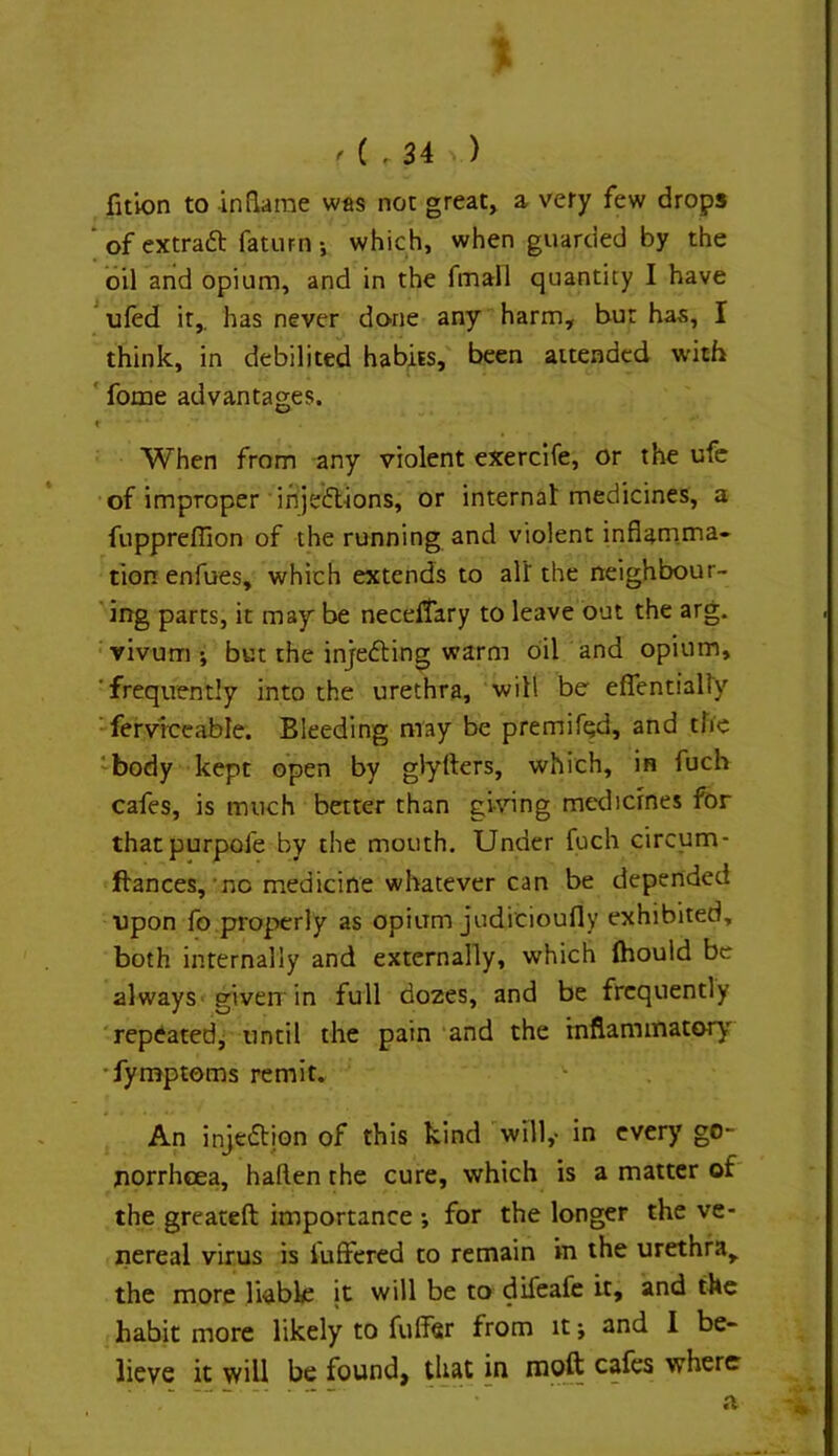 X ' ( . 34 ^ ) fition to inflarae was not great, a very few drops  of extraft faturn j which, when guarded by the oil and opium, and in the fmall quantity I have ufed it,, has never done any harm, bur has, I think, in debilited habits, been attended with ' fome advantages. ( When from any violent exercife, or the ufe •of improper irijeflions, or internal: medicines, a fuppreffion of the running and violent inflam.ma- tion enfues, which extends to al’r the neighbour- ' ing parts, it may be neceltary to leave out the arg. vivum ; but the injefting warm oil and opium, 'frequently into the urethra, will be effentialiy -fervrceable. Bleeding may be premif^d, and the 'body kept open by glyrters, which, in fuch cafes, is much better than gunng medicines for thatpurpofe by the mouth. Under fuch circum- ftances,’no medicine whatever can be depended upon fo properly as opium judi'cioufly exhibited, both internally and externally, which (hould be always-; given in full dozes, and be frequently 'repeatedj until the pain and the rnflaminatory •fyn^ptoms remit. An injedtion of this kind ’'will,- in every go- jiorrhcea, haften the cure, which is a matter of the greateft importance •, for the longer the ve- nereal virus is iuffered to remain in the urethra, the more liable it will be to difeafe it, and the habit more likely to fulfer from it; and I be- lieve it will be found, that in nioft cafes where a