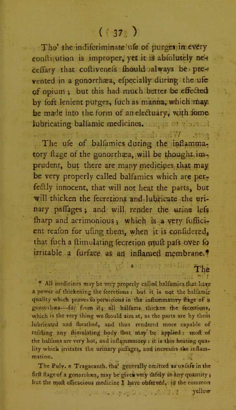 ( •' 37; ) Xho’ jhe in<Jiforiminate*nfe of purges in cv6ry conftiiution is improper, yet it id abfolutely ne-» cefiary that coftivend's fhotild ^always be^pce-? vented in a gonorrhaea, efpecially'during'the ufe of opium ; but this had muchjbetter be effeded by foft lenient purges, fuch as manna;’which Tnaty. be made into the form of aneleduary; wilh fomo lubricating ballamic medidnes. . > • ^ ’’ v ; . :w/ ■; The ufe of balfamics during the’ inflamma- tory ftage of the gonorrhaea, will be thoughx,iai-f prudent, but there are many mediqipes^ that may be very properly called balfamics which are per- feftly innocent, that will not heat the parts, but will thicken the fecretbrvs and;lubricate the uri- nary paflages; and- wiil| render the urine lefs fharp and acrimonious; which is a very fuflici- ent reafon for ufing them, when it is confidered, that fuch a ftimulating fccretion ril^ufl; pafs over- fo irritable a furface as art inflamed membrane.t ‘ the * All medicines may be very properly called balfamics that ba^c a power of thickening the fecretions ; but it is nqt the balfamic quality which provesIfo pernicious in thft inflammatory ftage of a gonorrhasa—fdr from itj all balfamsi threfcen the fecretions, which is the very thing we Ihould aim at, as the parts are by them lubricated and Iheathed, and thus rendered more capable of refilling any ftimulating body timt may’be applied : moft of the balfams are very hot, and infl^mmatoiy : it is this heating quat lity which irritates the urinary palTages^ and increafes the inflam- mation. . ” The Puly. e Tragacanth. irho’ generally omitted as unfafe In the firft ftageof a gononhaea, may be givcii very -Ikfely in hny quantity} but tlie moft eflicacious medicine 1 have obferv^d, i^ the common . r' 'r yellow
