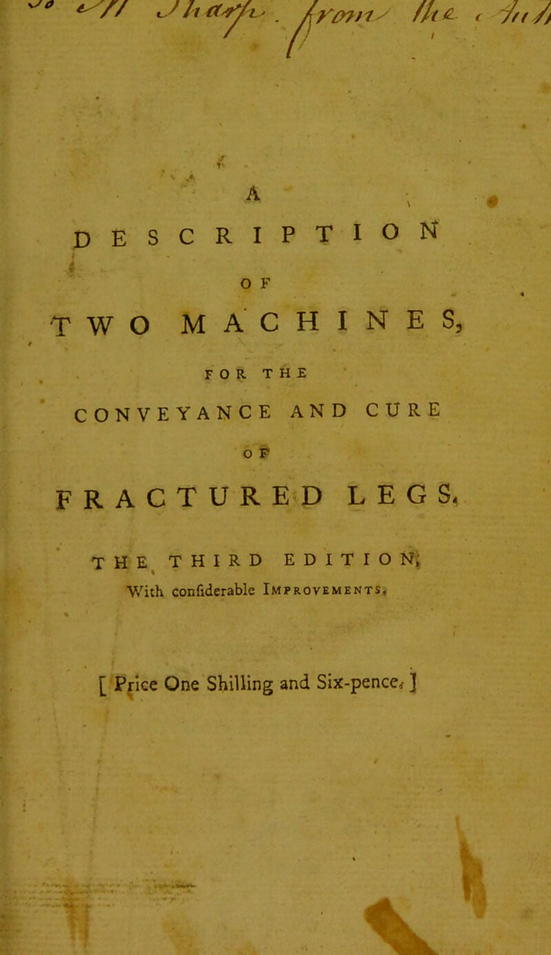 h 1 - . ^/ fit £ t 7n /} A DESCRIPTION O F TWO MACHINES, FOR THE • — CONVEYANCE AND CURE o F FRACTURED LEGS, THE THIRD EDITION, With confiderable Improvements, [ Price One Shilling and Six-pence,- j I