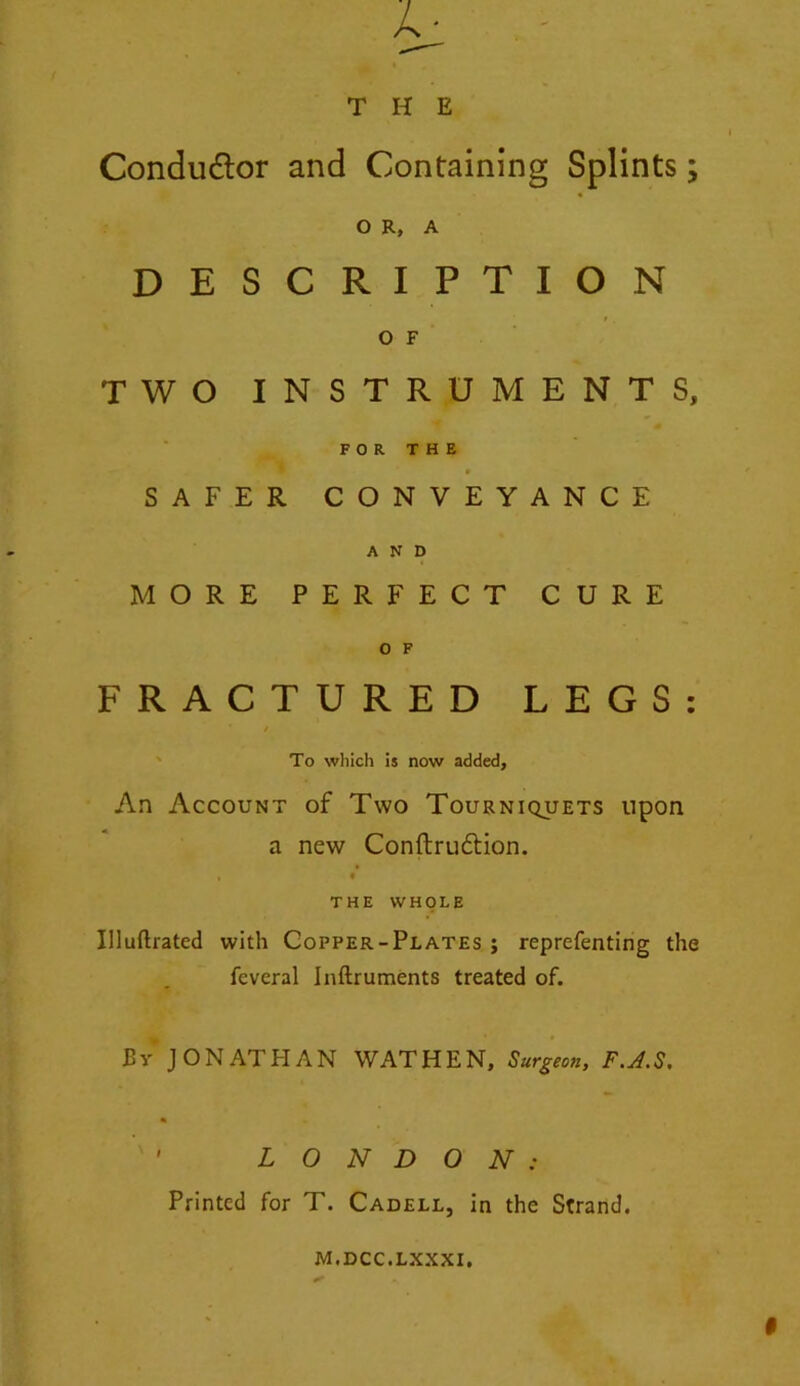 O R, A DESCRIPTION O F TWO INSTRUMENTS, FOR THE 0 SAFER CONVEYANCE AND MORE PERFECT CURE 0 F FRACTURED LEGS: * / To which is now added, An Account of Two Tourniquets upon a new Conftrudtion. t THE WHOLE Illuftrated with Copper-Plates ; reprefenting the feveral Inftruments treated of. By J ON ATH AN WATHEN, Surgeon, F.A.S. % ' LONDON : Printed for T. Cadell, in the Strand. M.DCC.LXXXI.