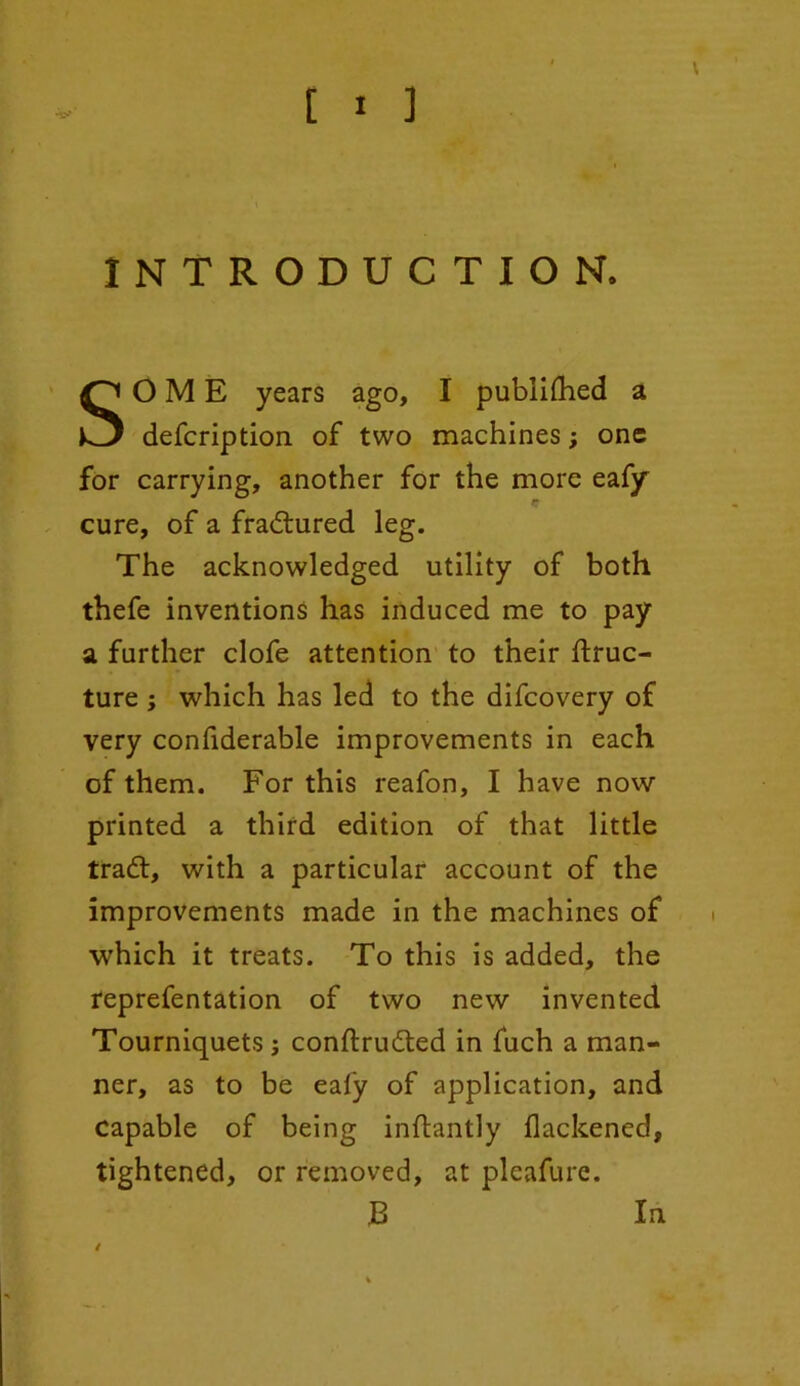 INTRODUCTION. SOME years ago, I publilhed a defcription of two machines; one for carrying, another for the more eafy cure, of a fradtured leg. The acknowledged utility of both thefe inventions has induced me to pay a further clofe attention to their ftruc- ture ; which has led to the difcovery of very confiderable improvements in each of them. For this reafon, I have now printed a third edition of that little tradl, with a particular account of the improvements made in the machines of which it treats. To this is added, the reprefentation of two new invented Tourniquets s conftrudted in fuch a man- ner, as to be eafy of application, and capable of being inftantly flackened, tightened, or removed, at pleafure. B / In