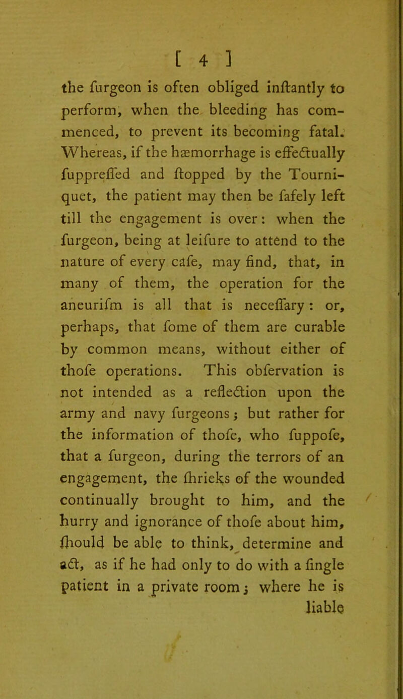 the furgeon is often obliged inflantly to perform, when the bleeding has com- menced, to prevent its becoming fatal. Whereas, if the haemorrhage is effectually fuppreffed and flopped by the Tourni- quet, the patient may then be fafely left till the engagement is over: when the furgeon, being at leifure to attend to the nature of every cafe, may find, that, in many of them, the operation for the aneurifm is all that is neceffary: or, perhaps, that fome of them are curable by common means, without either of thofe operations. This obfervation is not intended as a reflection upon the army and navy furgeons3 but rather for the information of thofe, who fuppofe, that a furgeon, during the terrors of an engagement, the fhrieks of the wounded continually brought to him, and the hurry and ignorance of thofe about him, fhould be able to think, determine and aft, as if he had only to do with a fingle patient in a private room 3 where he is liable