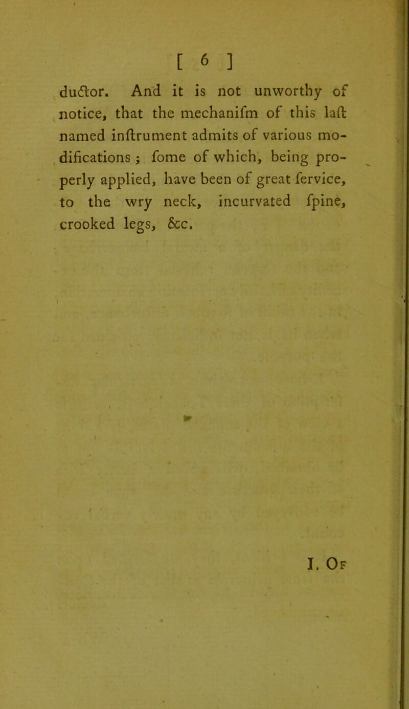 dufl'or. And it is not unworthy of notice, that the mechanifm of this laft named inftrument admits of various mo- difications ; fome of which, being pro- perly applied, have been of great fervice, to the wry neck, incurvated fpine, crooked legs, &c. < ► i