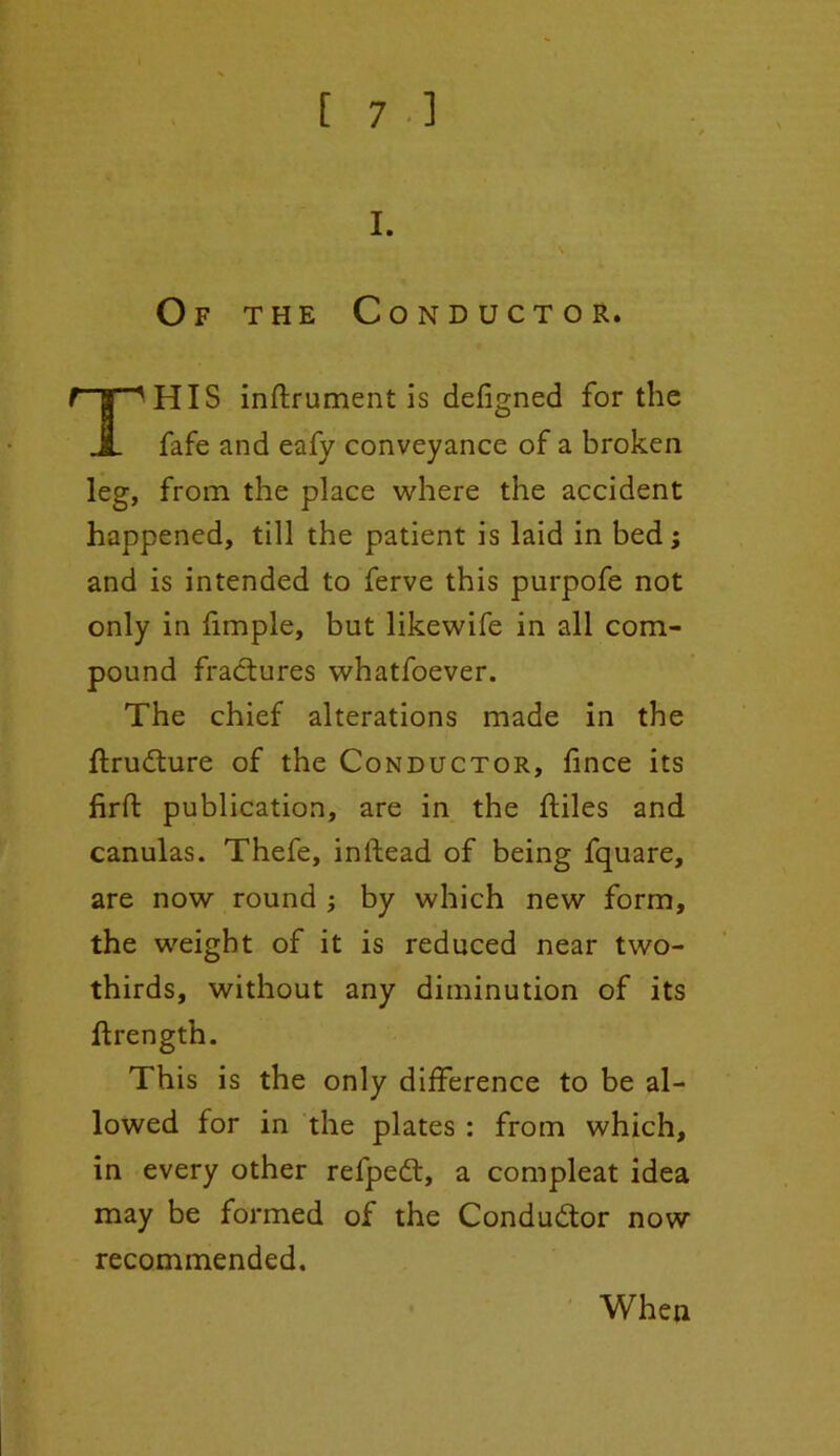 Of the Conductor. HIS inflrument is defigned for the fafe and eafy conveyance of a broken leg, from the place where the accident happened, till the patient is laid in bed; and is intended to ferve this purpofe not only in fimple, but likewife in all com- pound fractures whatfoever. The chief alterations made in the ftrudture of the Conductor, fince its firft publication, are in the ftiles and canulas. Thefe, inlfead of being fquare, are now round ; by which new form, the weight of it is reduced near two- thirds, without any diminution of its ftrength. This is the only difference to be al- lowed for in the plates : from which, in every other refpedt, a compleat idea may be formed of the Conductor now recommended. When