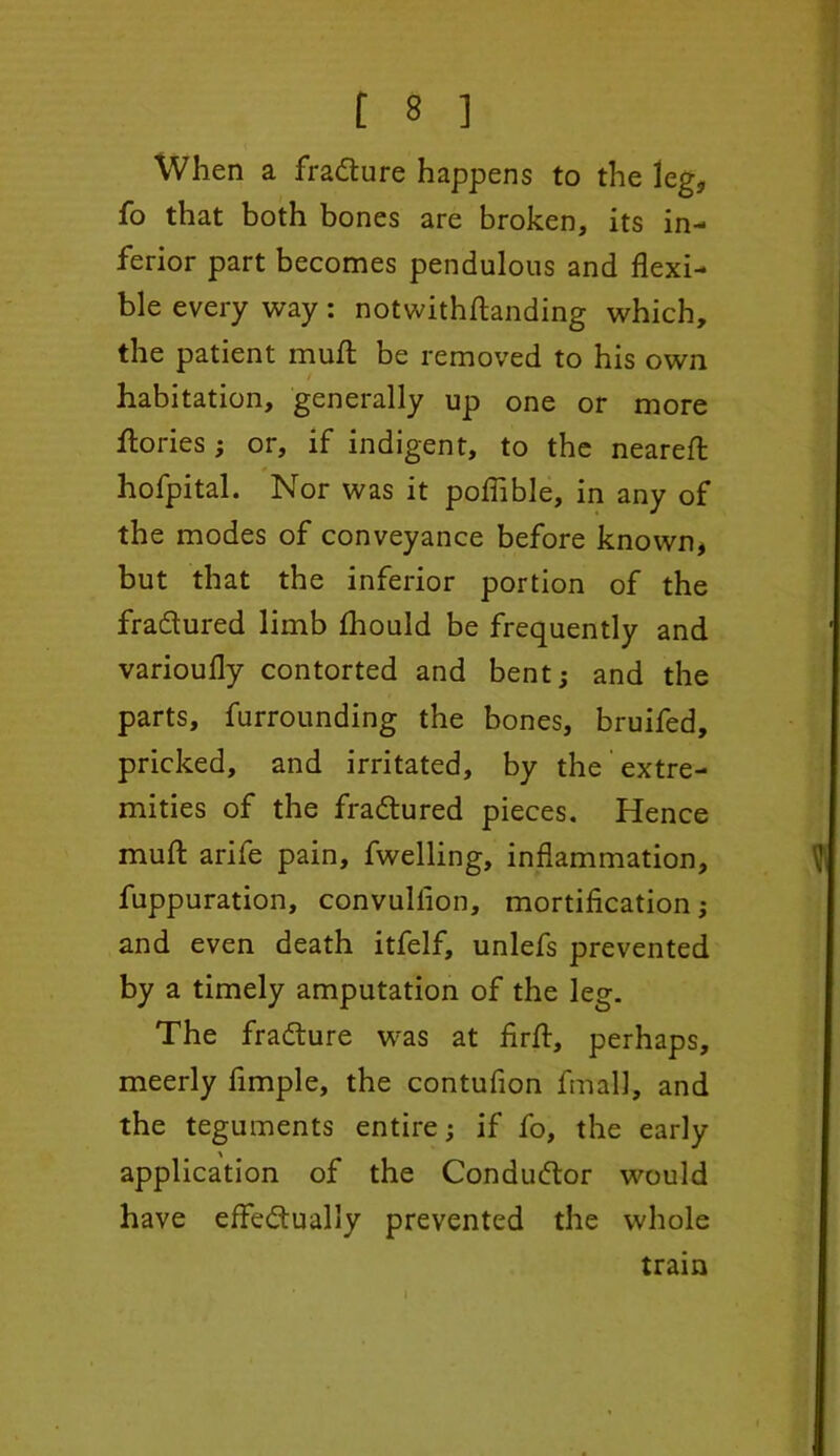 When a fraCture happens to the leg, fo that both bones are broken, its in- ferior part becomes pendulous and flexi- ble every way: notwithftanding which, the patient mull be removed to his own habitation, generally up one or more Tories ; or, if indigent, to the nearefl: hofpital. Nor was it poflible, in any of the modes of conveyance before known, but that the inferior portion of the fradtured limb fhould be frequently and varioufly contorted and bent; and the parts, furrounding the bones, bruifed, pricked, and irritated, by the extre- mities of the fradtured pieces. Hence muft arife pain, fwelling, inflammation, fuppuration, convuliion, mortification; and even death itfelf, unlefs prevented by a timely amputation of the leg. The fradture was at firfl, perhaps, meerly Ample, the contufion final], and the teguments entire; if fo, the early application of the Conductor would have effectually prevented the whole train * I