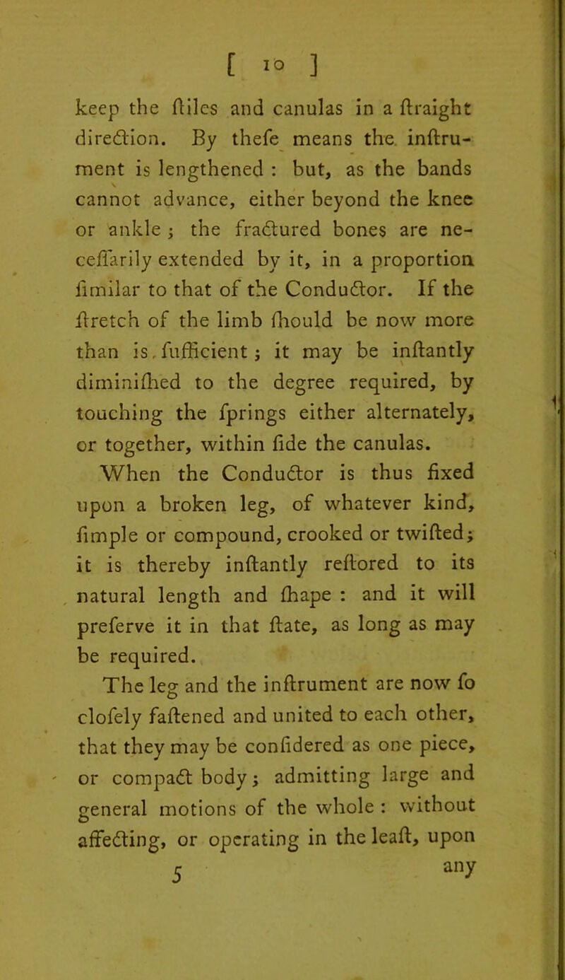 keep the ftilcs and canulas in a ftraight diredion. By thefe means the inftru- ment is lengthened : but, as the bands cannot advance, either beyond the knee or ankle ; the fradured bones are ne- ceffarily extended by it, in a proportion iimilar to that of the Condudor. If the ftretch of the limb fhould be now more than is. fufficient * it may be inftantly diminifhed to the degree required, by touching the fprings either alternately, or together, within fide the canulas. When the Condudor is thus fixed upon a broken leg, of whatever kind, fimple or compound, crooked or twitted* it is thereby inftantly reftored to its natural length and fhape : and it will preferve it in that ftate, as long as may be required. The leg: and the inftrument are now fo clofely fattened and united to each other, that they may be confidered as one piece, or compad body * admitting large and general motions of the whole : without affeding, or operating in the leaft, upon 5 an?