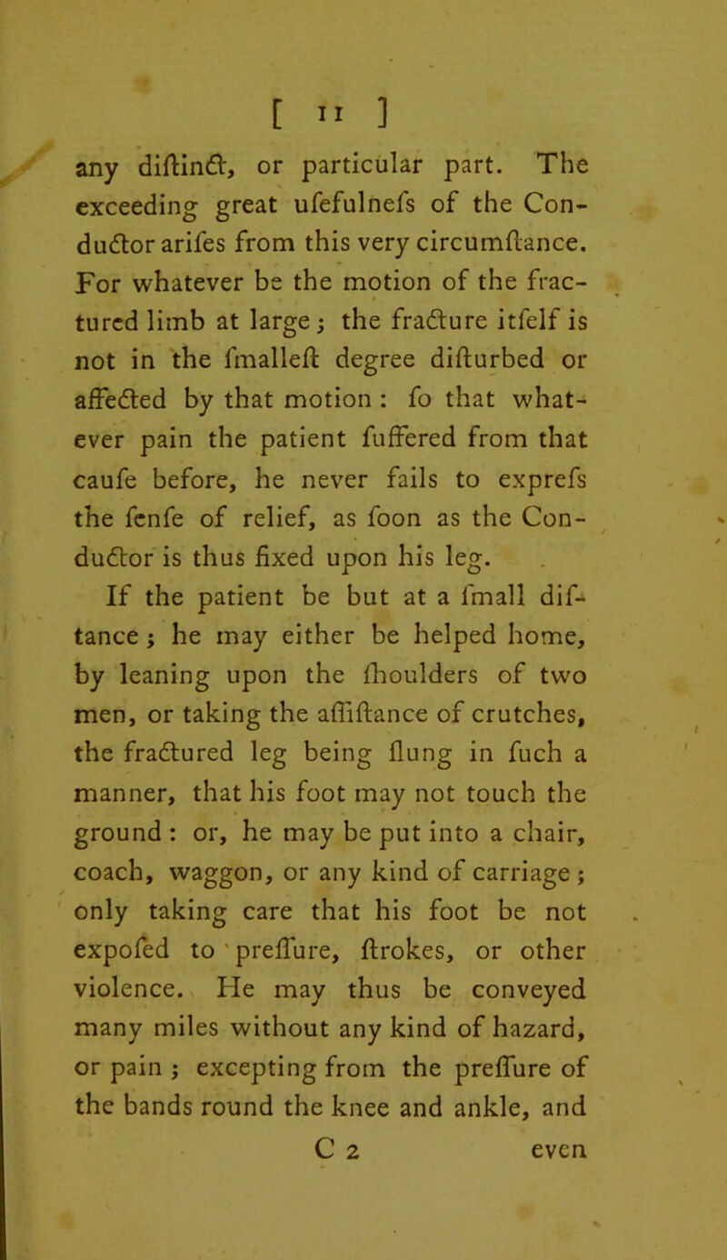 any diftinCt, or particular part. The exceeding great ufefulnefs of the Con- ductor arifes from this very circumftance. For whatever be the motion of the frac- tured limb at large ; the fraCture itfelf is not in the fmalleft degree disturbed or affeCted by that motion : fo that what- ever pain the patient fuffered from that caufe before, he never fails to exprefs the fenfe of relief, as foon as the Con- duCtor is thus fixed upon his leg. If the patient be but at a lrnall dif- tance ; he may either be helped home, by leaning upon the fhoulders of two men, or taking the alliftance of crutches, the fraCtured leg being flung in fuch a manner, that his foot may not touch the ground : or, he may be put into a chair, coach, waggon, or any kind of carriage ; only taking care that his foot be not expofed to preffure, ftrokes, or other violence. He may thus be conveyed many miles without any kind of hazard, or pain ; excepting from the preffure of the bands round the knee and ankle, and C 2 even