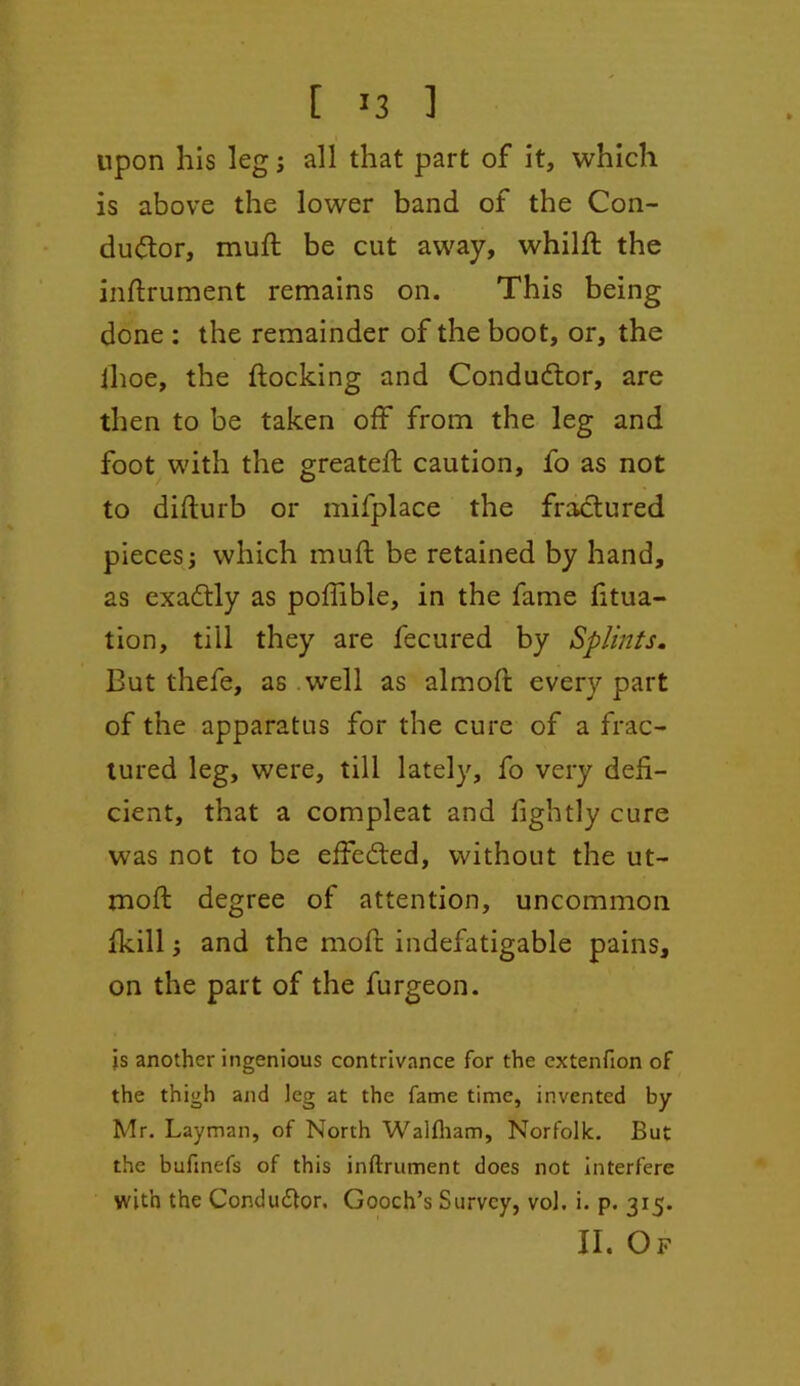 upon his leg j all that part of it, which is above the lower band of the Con- ductor, muft be cut away, whilft the inftrument remains on. This being done : the remainder of the boot, or, the Ihoe, the flocking and Conductor, are then to be taken off from the leg and foot with the greateft caution, fo as not to diflurb or mifplace the fractured pieces j which muft be retained by hand, as exaCtly as poftible, in the fame fitua- tion, till they are fecured by Splints. But thefe, as well as almoft every part of the apparatus for the cure of a frac- tured leg, were, till lately, fo very defi- cient, that a compleat and lightly cure was not to be effected, without the ut- moft degree of attention, uncommon fkill; and the moft indefatigable pains, on the part of the furgeon. js another ingenious contrivance for the extenfion of the thigh and leg at the fame time, invented by Mr. Layman, of North Waltham, Norfolk. But the bufmefs of this inftrument does not interfere with the Conductor. Gooch’s Survey, vol. i. p. 315. II. Of