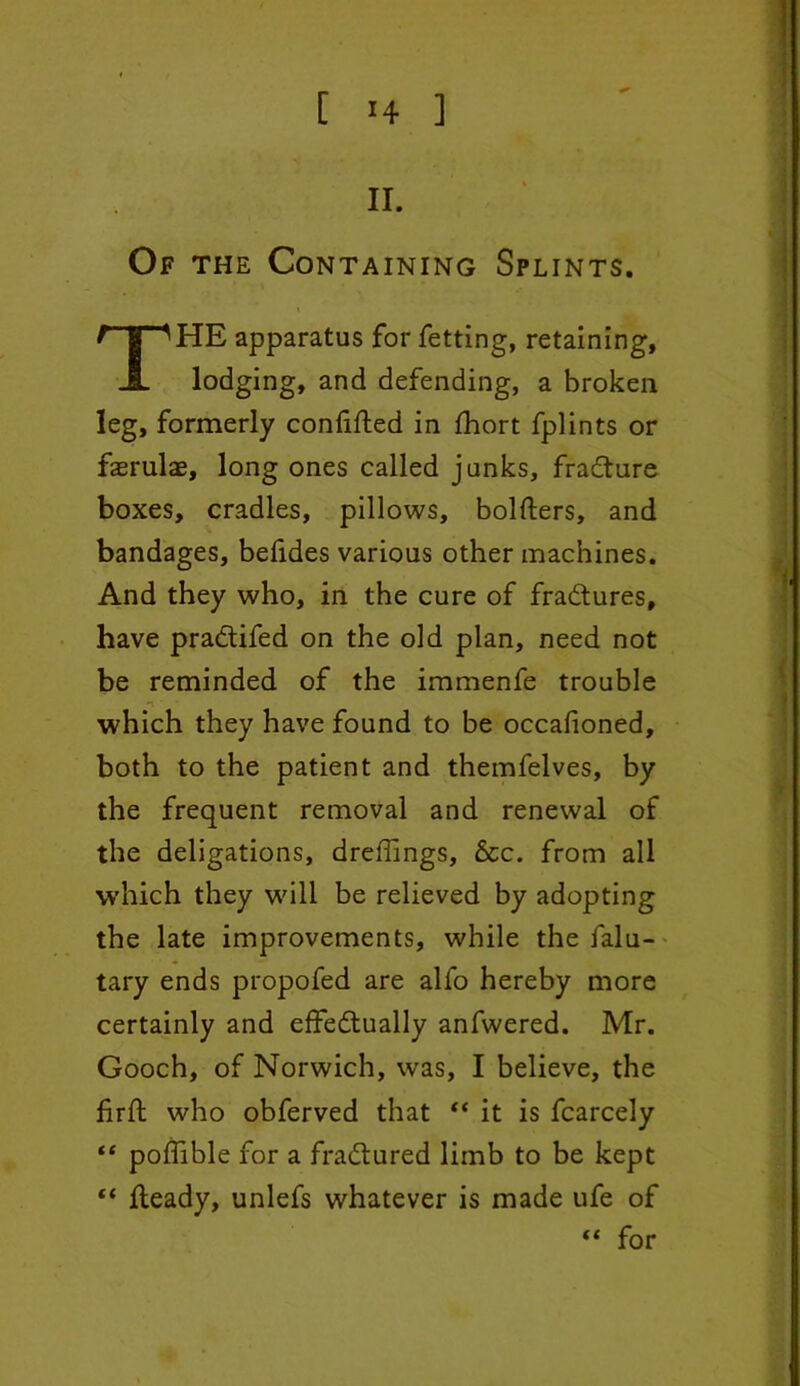 II. Of the Containing Splints. i HE apparatus for fetting, retaining, lodging, and defending, a broken leg, formerly confifted in fhort fplints or fasrulae, long ones called junks, fradture boxes, cradles, pillows, bolfters, and bandages, belides various other machines. And they who, in the cure of fradtures, have pradtifed on the old plan, need not be reminded of the immenfe trouble which they have found to be occafioned, both to the patient and themfelves, by the frequent removal and renewal of the deligations, dreffings, &c. from all which they will be relieved by adopting the late improvements, while the falu- tary ends propofed are alfo hereby more certainly and effedtually anfwered. Mr. Gooch, of Norwich, was, I believe, the firft who obferved that “ it is fcarcely “ poffible for a fradtured limb to be kept ** Heady, unlefs whatever is made ufe of “ for