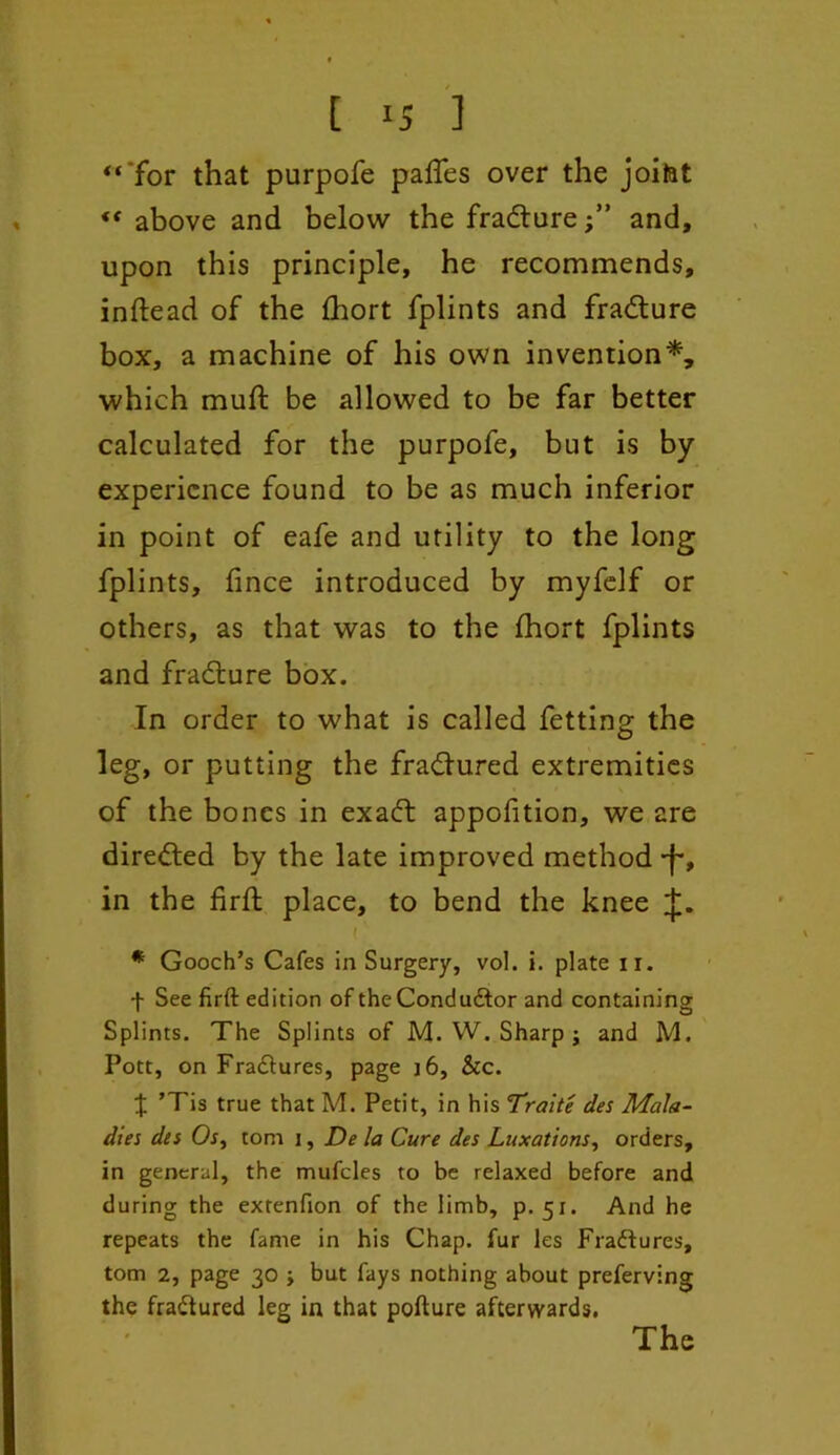 [ ] “'for that purpofe palfes over the joifet “ above and below the fradure;” and, upon this principle, he recommends, inftead of the £hort fplints and fradure box, a machine of his own invention*, which muft be allowed to be far better calculated for the purpofe, but is by experience found to be as much inferior in point of eafe and utility to the long fplints, iince introduced by myfelf or others, as that was to the fhort fplints and fradure box. In order to what is called fetting the leg, or putting the fradured extremities of the bones in exad appofition, we are direded by the late improved method ■f*, in the firft place, to bend the knee ( ' * Gooch’s Cafes in Surgery, vol. i. plate ir. f See firft edition of the Conductor and containing Splints. The Splints of M. W. Sharp j and M. Pott, on Fradures, page j6, &c. % ’Tis true that M. Petit, in his Traite des Mala- dies des Os, tom i, De la Cure des Luxations, orders, in general, the mufcles to be relaxed before and during the exrenfion of the limb, p. 51. And he repeats the fame in his Chap, fur les Fradures, tom 2, page 30 ; but fays nothing about preferving the fradured leg in that pofture afterwards. The