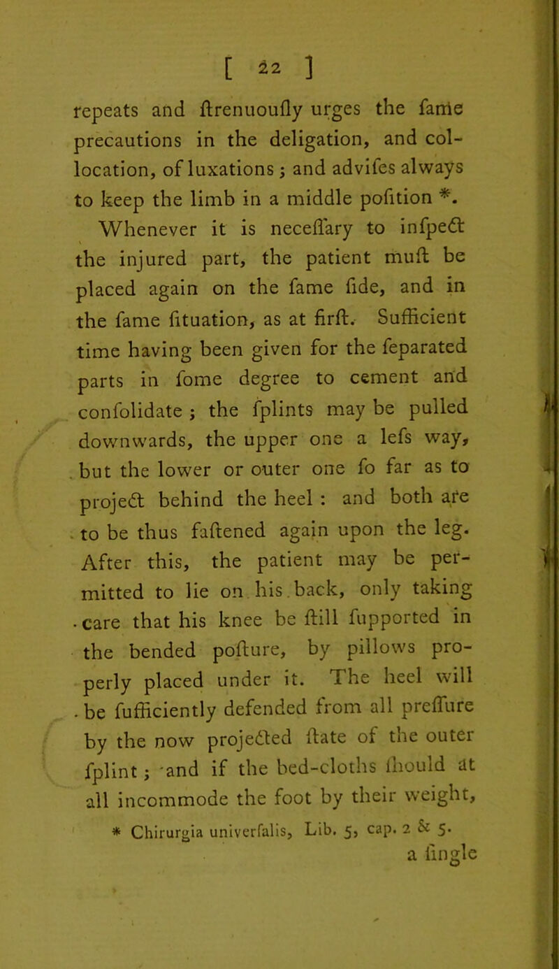 [ 42 ] repeats and drenuoully urges the farrie precautions in the deligation, and col- location, of luxations; and adviies always to keep the limb in a middle pofition *. Whenever it is neceffiary to infpedt the injured part, the patient mud be placed again on the fame fide, and in the fame fituation, as at firft. Sufficient time having been given for the feparated parts in fome degree to cement and confolidate ; the fplints may be pulled downwards, the upper one a lefs way, . but the lower or outer one fo far as to project behind the heel : and both are to be thus faftened again upon the leg. After this, the patient may be per- mitted to lie on his back, only taking . care that his knee be dill fupported in the bended podure, by pillows pro- perly placed under it. The heel will . be fufficiently defended from all preffure by the now projected date of the outei fplint j and if the bed-cloths ihould at all incommode the foot by their weight, * Chirurgia univerfalis. Lib. 5, cap. 2 Sc 5. a iingle