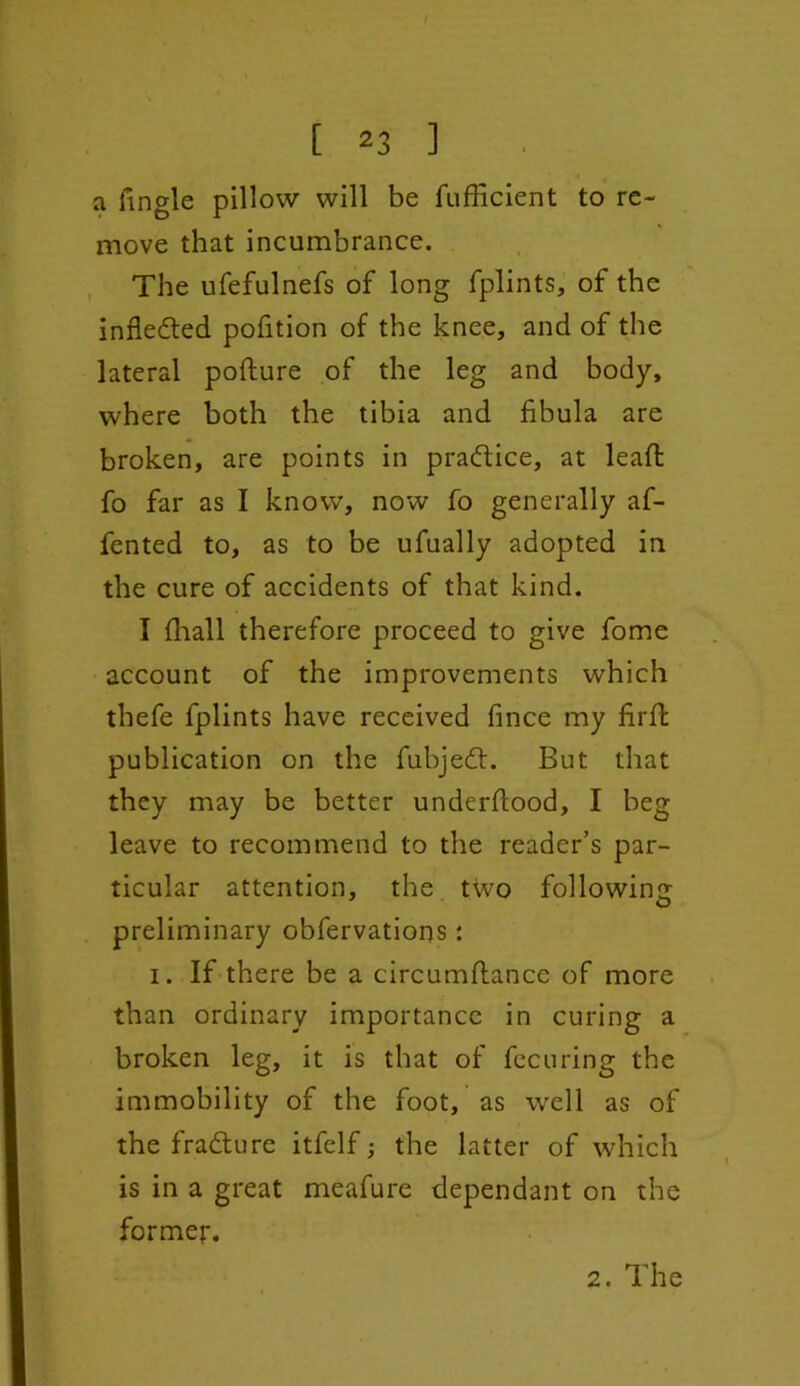 a fingle pillow will be fufficient to re- move that incumbrance. The ufefulnefs of long fplints, of the infledted pofition of the knee, and of the lateral pofture of the leg and body, where both the tibia and fibula are broken, are points in practice, at lead: fo far as I know, now fo generally af- fented to, as to be ufually adopted in the cure of accidents of that kind. I fhall therefore proceed to give fome account of the improvements which thefe fplints have received fince my fil'd: publication on the fubjedt. But that they may be better underdood, I beg leave to recommend to the reader’s par- ticular attention, the two following preliminary obfervations : i. If there be a circumflance of more than ordinary importance in curing a broken leg, it is that of fecuring the immobility of the foot, as well as of the fradture itfelf; the latter of which is in a great meafure dependant on the former. 2. The