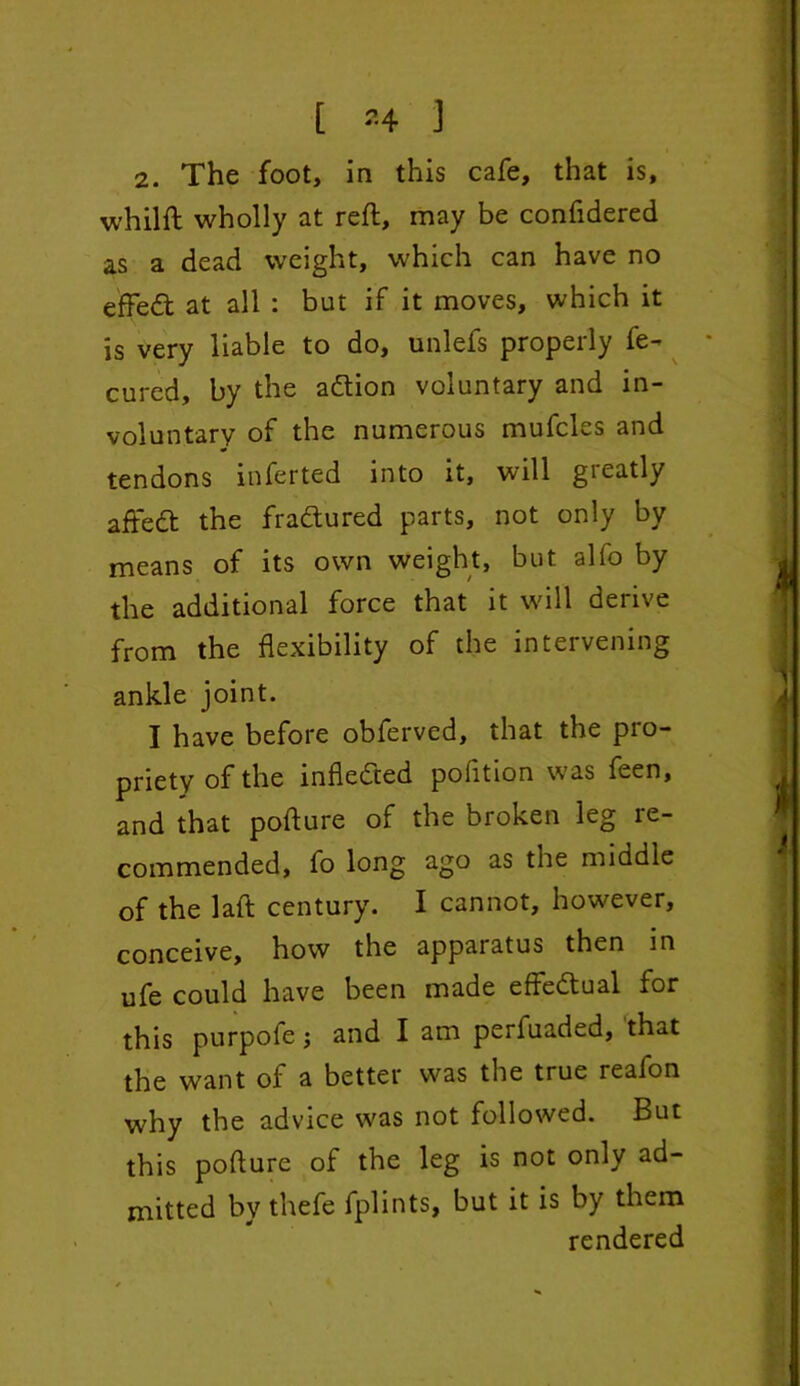 [ *4 ] 2. The foot, in this cafe, that is, whilft wholly at reft, may be confidered as a dead weight, which can have no effedt at all : but if it moves, which it is very liable to do, unlefs properly fe- cured, by the adtion voluntary and in- voluntary of the numerous mufcles and tendons inferted into it, will greatly aftedt the fradtured parts, not only by means of its own weight, but alfo by the additional force that it will derive from the flexibility of the intervening ankle joint. I have before obferved, that the pro- priety of the infledted pofition was feen, and that pofture of the broken leg re- commended, fo long ago as the middle of the laft century. I cannot, however, conceive, how the apparatus then in ufe could have been made effedtual for this purpofe •, and I am perfuaded, that the want of a better was the true reafon why the advice was not followed. But this pofture of the leg is not only ad- mitted by thefe fplints, but it is by them rendered