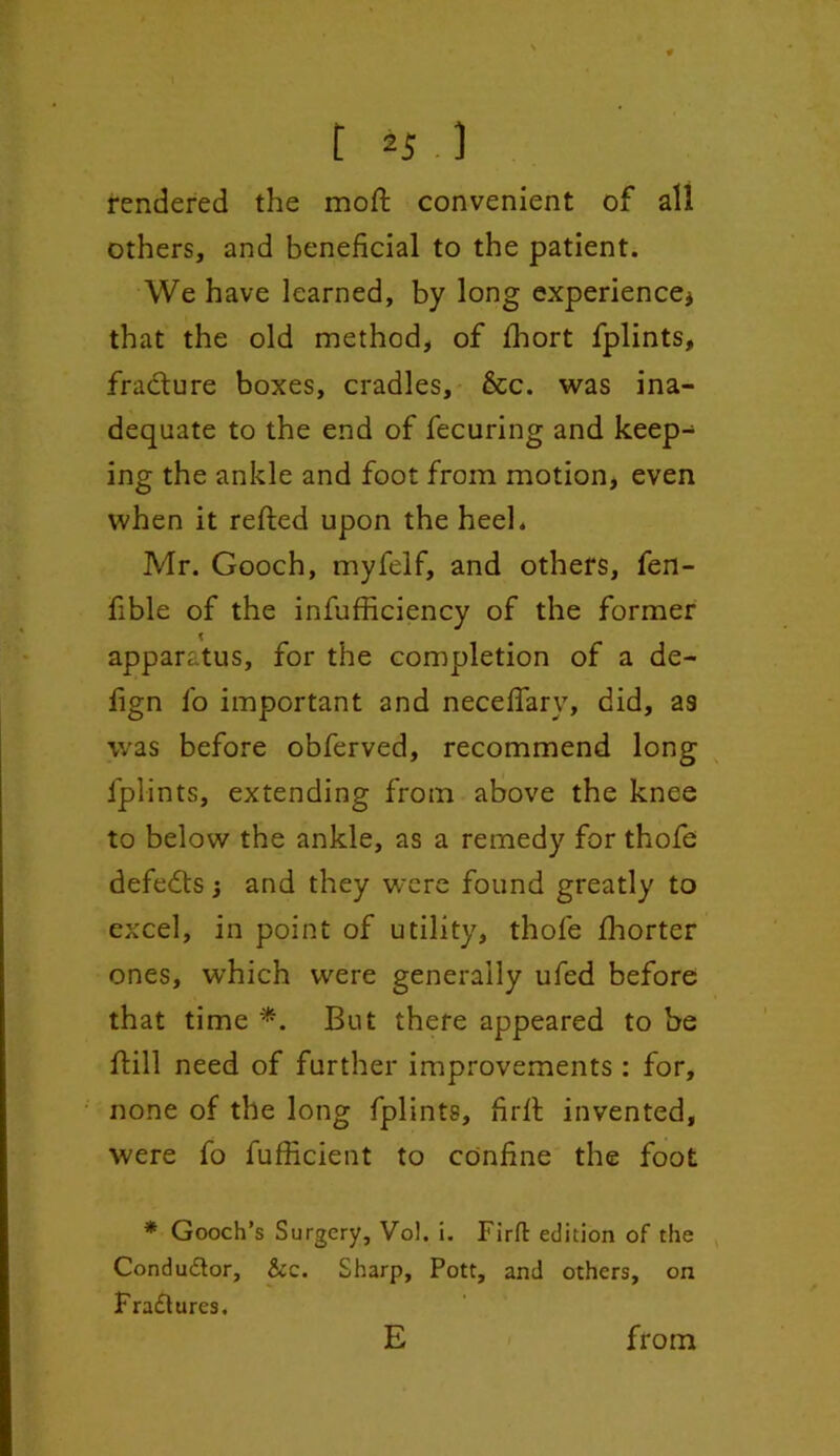 rendered the molt convenient of all others, and beneficial to the patient. We have learned, by long experience* that the old method, of fihort fplints, fracture boxes, cradles, &c. was ina- dequate to the end of fecuring and keep- ing the ankle and foot from motion, even when it refted upon the heel. Mr. Gooch, myfelf, and others, fen- fible of the infufficiency of the former apparatus, for the completion of a de- iign fo important and necefiary, did, as was before obferved, recommend long fplints, extending from above the knee to below the ankle, as a remedy for thofe defeats * and they were found greatly to excel, in point of utility, thofe fhorter ones, which were generally ufed before that time *. But there appeared to be ftill need of further improvements : for, none of the long fplints, firft invented, were fo fufficient to confine the foot * Gooch’s Surgery, Vol. i. Firfl: edition of the Condu&or, &c. Sharp, Pott, and others, on Fra£tures. E from