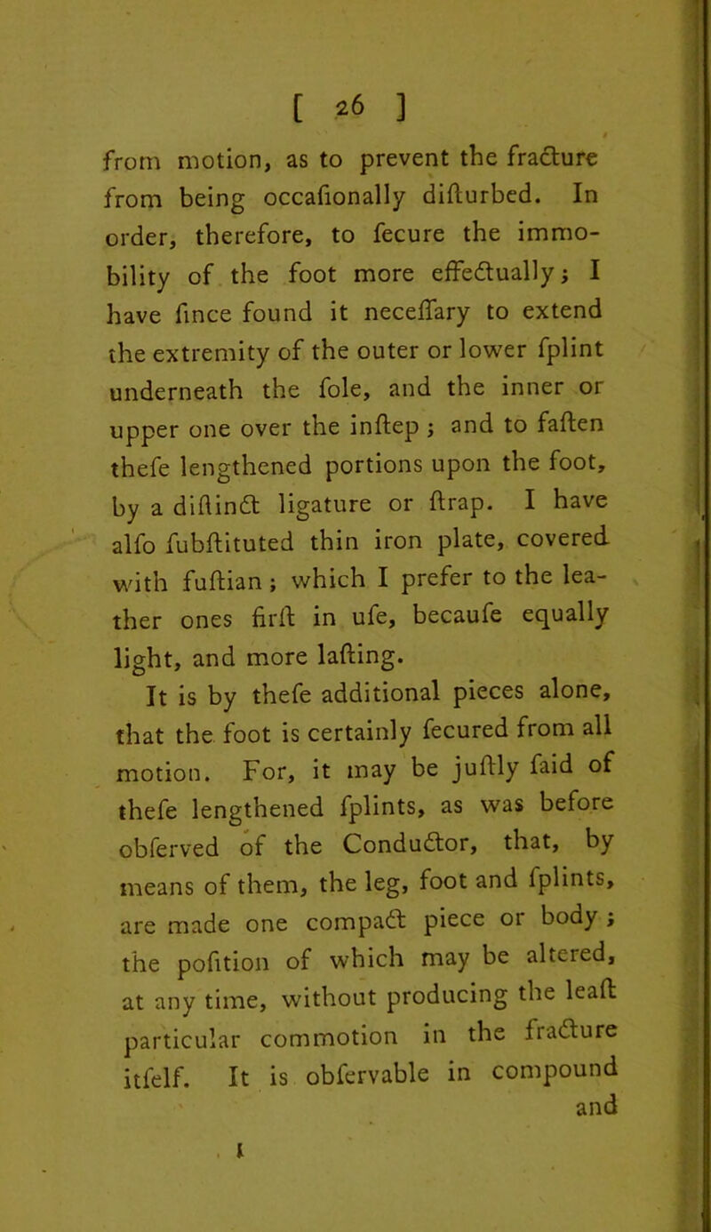 [ ?6 ] ' ' I from motion, as to prevent the fradture from being occafionally difturbed. In order, therefore, to fecure the immo- bility of the foot more effedtually; I have fince found it neceftary to extend the extremity of the outer or lower fplint underneath the foie, and the inner or upper one over the inftep ; and to fallen thefe lengthened portions upon the foot, by a diftindt ligature or flrap. I have alfo fubftituted thin iron plate, covered with fuftian; which I prefer to the lea- ther ones fir ft in ufe, becaufe equally light, and more lading. It is by thefe additional pieces alone, that the foot is certainly fecured from all motion. For, it may be juftly faid of thefe lengthened fplints, as was before obferved of the Conductor, that, by means of them, the leg, foot and fplints, are made one compact piece or body , the pofition of which may be altered, at any time, without producing the leaft particular commotion in the fiadlure itfelf. It is obfervable in compound and