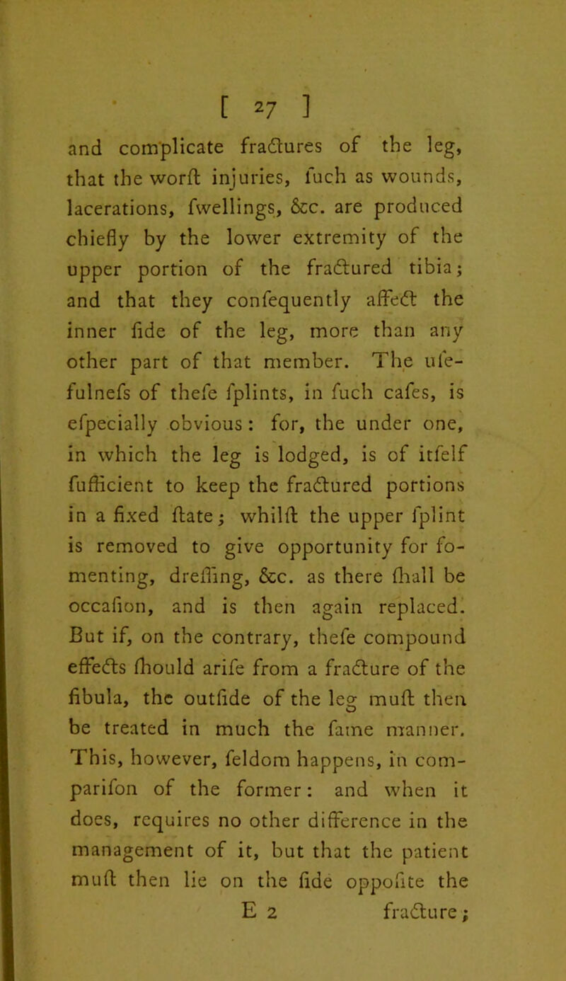 and complicate fradtures of the leg, that the word: injuries, fuch as wounds, lacerations, fwellings, &c. are produced chiefly by the lower extremity of the upper portion of the fradtured tibia; and that they confequently affiedt the inner fide of the leg, more than any other part of that member. The ufe- fulnefs of thefe lplints, in fuch cafes, is efpecially obvious : for, the under one, in which the leg is lodged, is of itfelf fufficient to keep the fradtured portions in a fixed {late; whilft the upper fplint is removed to give opportunity for fo- menting, drefiing, &c. as there {hall be occafion, and is then again replaced. But if, on the contrary, thefe compound effedts fhould arife from a fradture of the fibula, the outfide of the leo- muft then O be treated in much the fatne manner. This, however, feldom happens, in com- parifon of the former: and when it does, requires no other difference in the management of it, but that the patient mufl: then lie on the fide oppofite the E 2 fradture;
