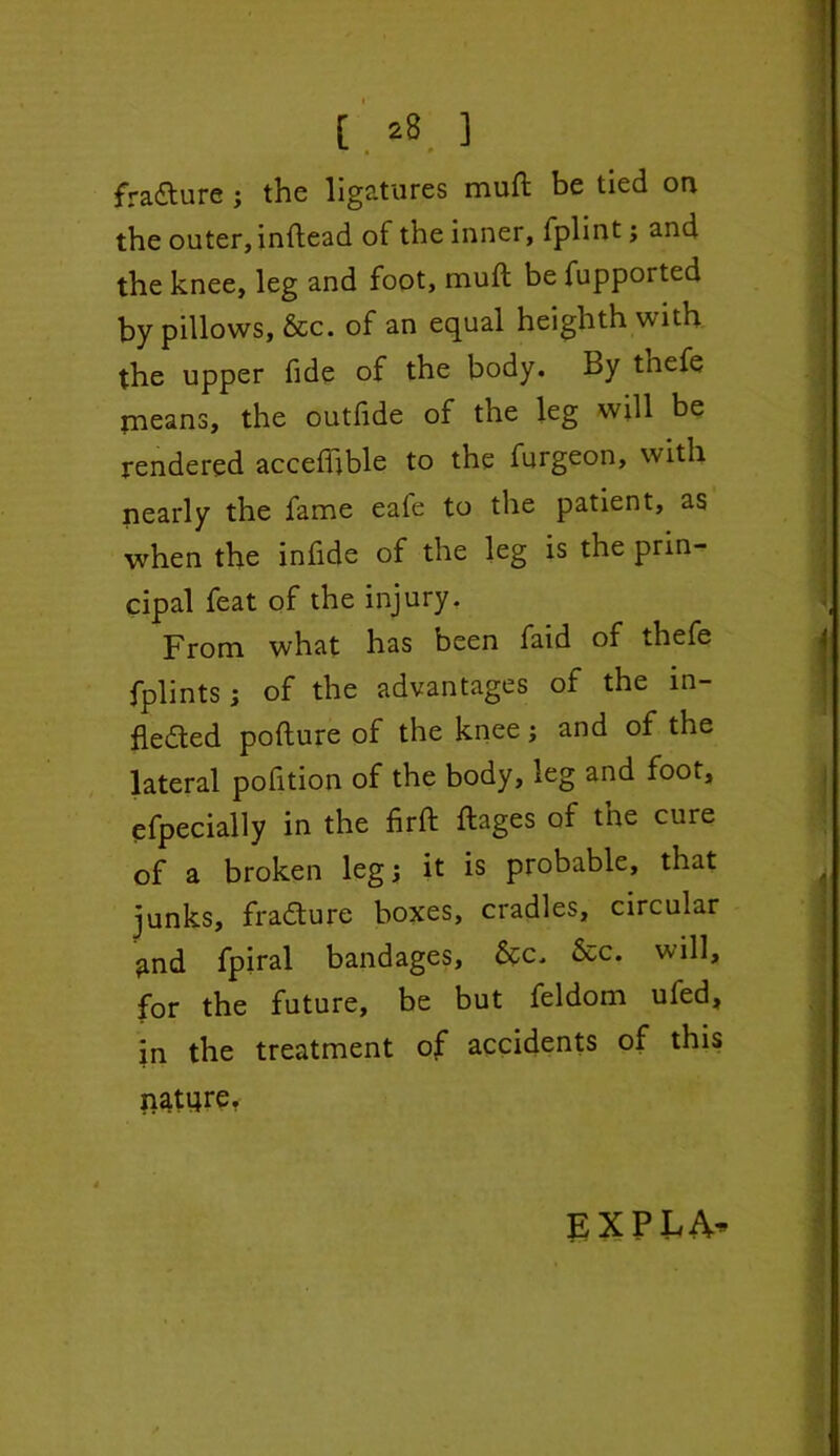 fradure ; the ligatures muft be tied on the outer, inftead of the inner, fplint; and the knee, leg and foot, muft be fupported by pillows, &c. of an equal heighth with the upper fide of the body. By tnefe means, the outfide of the leg will be rendered acceftible to the furgeon, with nearly the fame eafe to the patient, as when the inftde of the leg is the prin- cipal feat of the injury. From what has been faid of thefe fplints; of the advantages of the m- fleded pofture of the knee; and of the lateral pofition of the body, leg and foot, efpecially in the firft ftages of tne cure of a broken leg; it is probable, that junks, fradure boxes, cradles, circular $md fpiral bandages, &c, &c. will, for the future, be but feldom ufed, in the treatment of accidents of this nature. EXPLA-