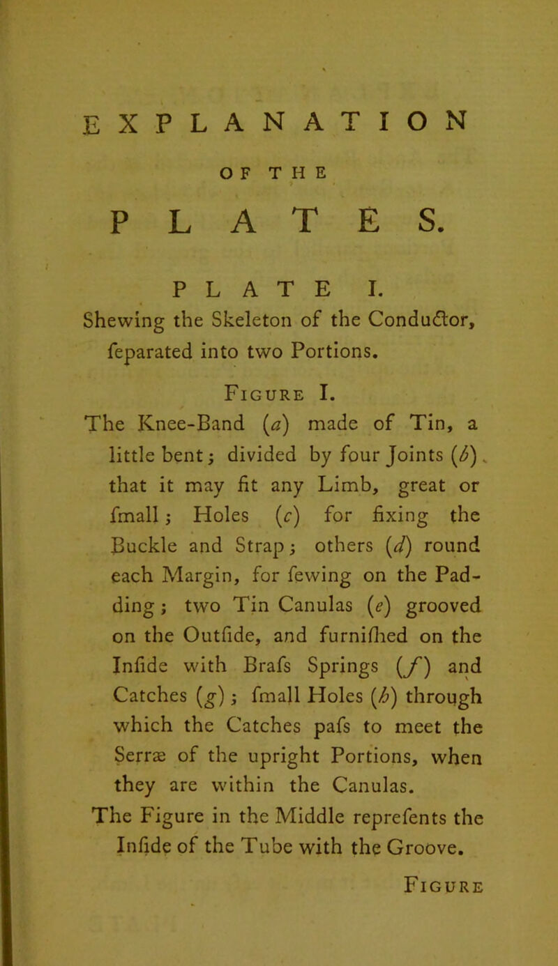 OF THE PLATES. PLATE I. Shewing the Skeleton of the Conductor, feparated into two Portions. Figure I. The Knee-Band (#) made of Tin, a little bent; divided by four Joints (<£) „ that it may fit any Limb, great or fmall j Holes (c) for fixing the Buckle and Strap; others (d) round each Margin, for fewing on the Pad- ding ; two Tin Canulas (?) grooved on the Outfide, and furnifhed on the Infide with Brafs Springs (f) and Catches (g); fmall Holes (h) through which the Catches pafs to meet the Serrae of the upright Portions, when they are within the Canulas. The Figure in the Middle reprefents the Infide of the Tube with the Groove. Figure