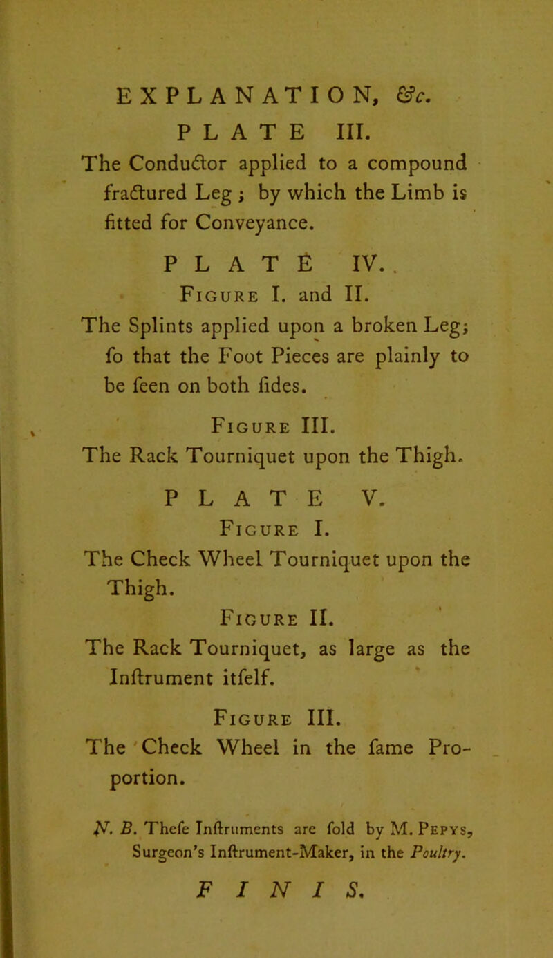 PLATE III. The Conductor applied to a compound fradtured Leg ; by which the Limb is fitted for Conveyance. PLATE IV. . Figure I. and II. The Splints applied upon a broken Leg; fo that the Foot Pieces are plainly to be feen on both fides. Figure III. The Rack Tourniquet upon the Thigh. PLATE V. Figure I. The Check Wheel Tourniquet upon the Thigh. Figure II. The Rack Tourniquet, as large as the Inftrument itfelf. Figure III. The Check Wheel in the fame Pro- portion. N B. Thefe Inftruments are fold by M. Pepys, Surgeon’s Inftrument-Malcer, in the Poultry. FINIS.