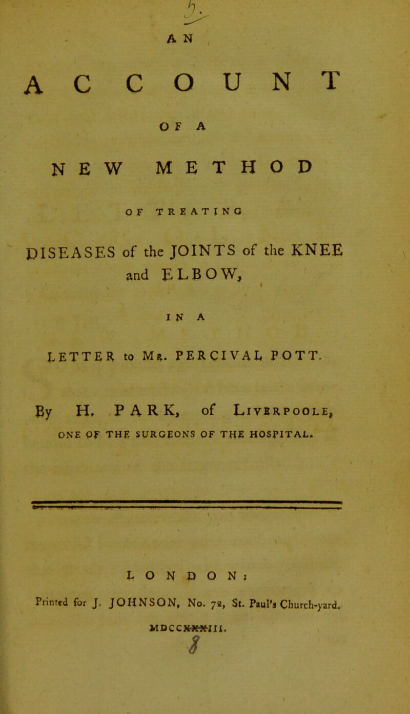 O F A new method OF TREATING DISEASES of the JOINTS of the KNEE and ELBOW, I IN A LETTER to Mr. PERCIVAL POTT. By H, PARK, of Liverpoole, ONE OF THE SURGEONS OF THE HOSPITAL. L O N D O N J Printed for J. JOHNSON, No. 72, St. Paul’s Church-yard. MDCCJHMHII. S