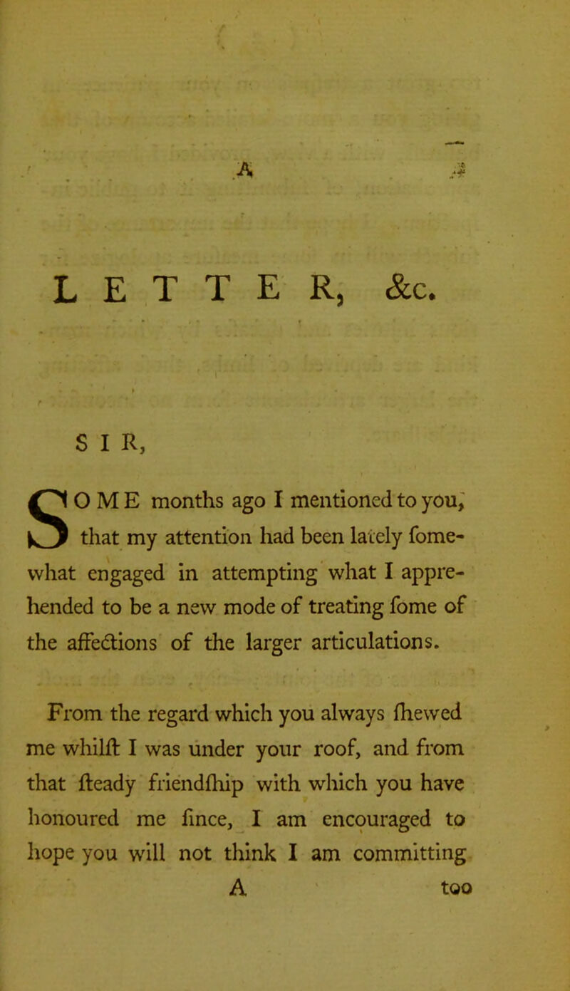 LETTER, &c. j * ' { . ► - ' * , r , ’ . . * * . S I R, SOME months ago I mentioned to you, that my attention had been lately fome- vvhat engaged in attempting what I appre- hended to be a new mode of treating fome of the affedtions of the larger articulations. From the regard which you always fhewed me whilft I was under your roof, and from that Ready friendfhip with which you have honoured me fince, I am encouraged to hope you will not think I am committing A too