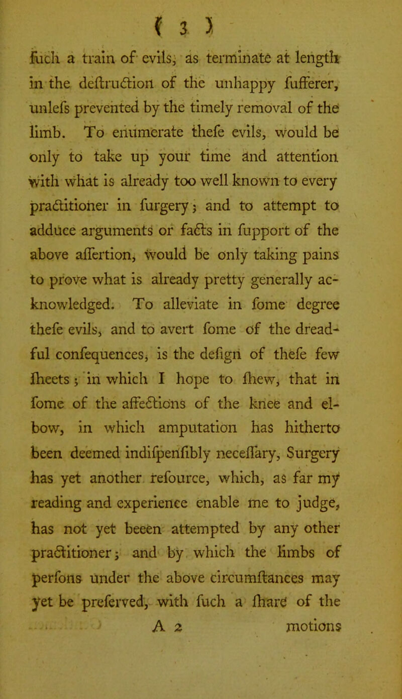 fuch a train of evils, as terminate at length in the deltruCtiofl. of the unhappy fufferer, unlefs prevented by the timely removal of the limb. To enumerate thefe evils, would be only to take up your time and attention with what is already too well known to every practitioner in forgery? and to attempt to adduce arguments or faCts in fopport of the above affertion, would be only taking pains to prove what is already pretty generally ac- knowledged. To alleviate in fome degree thefe evils, and to avert fome of the dread- ful confequences, is the defigri of thefe few Iheets ? in which I hope to fhew, that in fome of the affeCticns of the knee and el- bow, in which amputation has hitherto been deemed indifpenfibly neceflary, Surgery has yet another refource, which, as far my reading and experience enable me to judge, has not yet beeen attempted by any other practitioner? and by which the limbs of perfons under the above circumftances may yet be preferved, with fuch a fhare of the A 2 motions