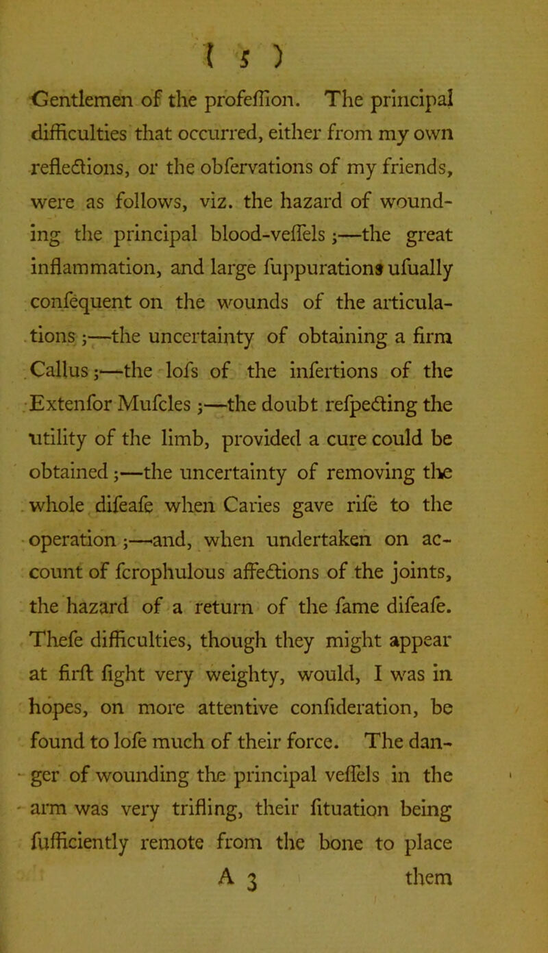 Gentlemen of the profeffion. The principal difficulties that occurred, either from my own refle&ions, or the obfervations of my friends, were as follows, viz. the hazard of wound- ing the principal blood-veffels;—the great inflammation, and large fuppurations ufually confequent on the wounds of the articula- tions ;—the uncertainty of obtaining a firm Callus;—the lofs of the insertions of the Extenfor Mufcles ;—the doubt refpe&ing the utility of the limb, provided a cure could be obtained;—the uncertainty of removing the whole difeafe when Caries gave rife to the operation-and, when undertaken on ac- count of fcrophulous affections of the joints, the hazard of a return of the fame difeafe. Thefe difficulties, though they might appear at firft fight very weighty, would, I was in hopes, on more attentive confideration, be found to lofe much of their force. The dan- ger of wounding the principal veffels in the arm was very trifling, their fltuation being fufficiently remote from the bone to place A 3 them