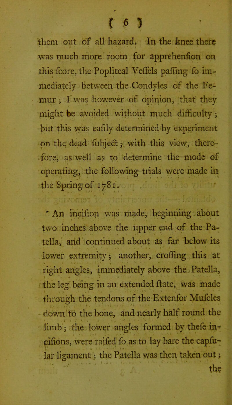 them out of all hazard. In the knee there was much more room for apprehenfion on this fcore, the Popliteal VelTels palling fo im- mediately between the Condyles of the Fe- mur ; I was however of opinion, that' they might be avoided without much difficulty; but this was eafily determined by experiment on the dead fubjed; with this view, there- fore, as well as to determine the mode of operating, the following trials were made in the Spring of 1781. 'An incifion was made, beginning about two inches above the upper end of the Pa- tella, and continued about as far below its lower extremity j another, croffing this at • »y- ) p. '• right angles, immediately above the Patella, the leg being in an extended Hate, was made through the tendons of the Extenfor Mufcles down to the bone, and nearly half round the » » ’ ^ . • . *-* * ■ * ^ limb 3 the lower angles formed by thefe in- , i , t t K • » - • * • ' * * ^  * 1 cilions, were railed fo as to lay bare the capfu- lar ligament j the Patella was then taken out; .. ■ . ».... « » • ••• •»* • ; !-; •