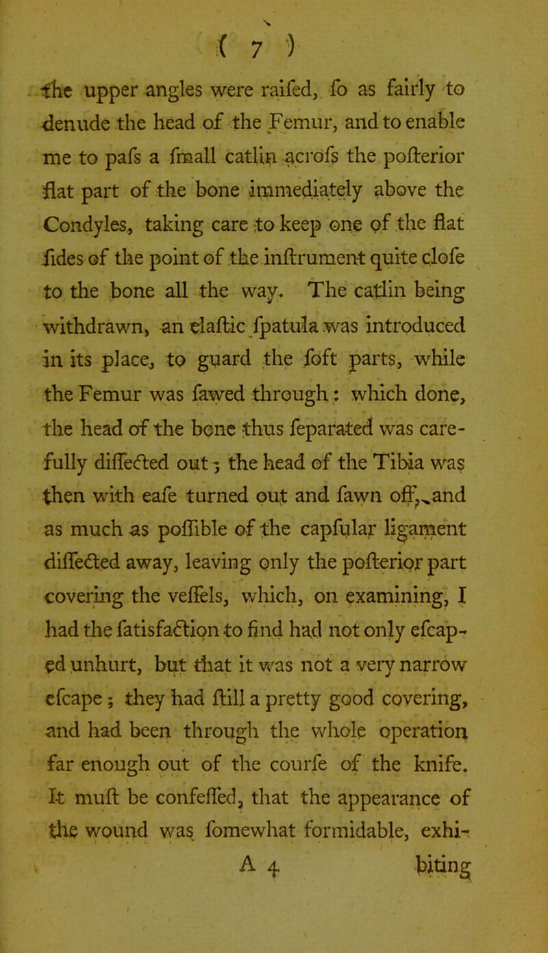 fhe upper angles were raifed, fo as fairly to denude the head of the Femur, and to enable me to pafs a fmall catlin acrofs the pofterior flat part of the bone immediately above the Condyles, taking care ;to keep one pf the flat Tides of the point of the inftrument quite clofe to the bone all the way. The catlin being withdrawn, an elaftic fpatula was introduced in its place, to guard the foft parts, while the Femur was fawed through: which done, the head of the bene thus feparated was care- fully differed out the head of the Tibia was then with eafe turned out and fawn offhand as much as poflible of the capftilar ligament differed away, leaving only the pofterior part covering the veflels, which, on examining, I had the fatisfadtion to find had not only efcap- ed unhurt, but that it was not a very narrow efcape; they had ftill a pretty good covering, and had been through the whole operation far enough out of the courfe of the knife. I-t muft be confefled, that the appearance of the wound was fomewhat formidable, exhi- A 4 biting